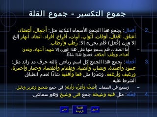 ‫جموع التكسير - جموع القلة‬
           ‫َ‬       ‫َ‬                    ‫َ‬
   ‫أفعال: يجمع هذا الجمع السماء الثليثية مثل: أجمال، أعضاد،‬       ‫َ‬          ‫.2‬
         ‫َ‬      ‫َ‬             ‫َ‬       ‫َ‬      ‫َ‬              ‫َ‬
‫أعناق، أقفال، أوقات، أيثواب، أبيات، أفراخ، أفراد، أنجاد، أنهار إلخ،‬
                            ‫َ‬
                      ‫إل ومزن (فعل) فلم يجيء إل: رطب وأرطاب.‬
                                 ‫ ُ َ‬                    ‫ ُ‬
                 ‫َ‬                                                 ‫َ‬
     ‫أما الصفات فلم يسمع منها على هذا الومزن إل اشهيد: أاشهاد، وعدو:‬     ‫–‬
                                                      ‫َ‬
                                ‫أعداء، وجلف: أجلف، فعدوا هذا اشاذا.‬
                                                          ‫ ِ ْ‬       ‫َ‬
                                                         ‫َ  ِ‬
 ‫أفعلة: يجمع هذا الجمع كل اسم رباعي يثالثه حرف مد مزائد مثل:‬                 ‫.3‬
                       ‫َ‬             ‫َ‬
‫عمود وأعمدة، ونصاب وأنصبة، وطعام وأطعمة، وحمار وأحمرة،‬‫َ‬
                              ‫َ‬
       ‫ورغيف وأرغفة، وعدوا مثل قفا وأقفية اشاذا لعدم انطباق‬
                                          ‫ ّ‬
                                                 ‫الشرط عليه.‬
  ‫وسمع في الصفات (أ َاشحة وأ َعزة وأ َذلة) في جمع اشحيح وعزيز وذليل.‬
                               ‫ ِ‬     ‫ ِ نَّ‬  ‫ ِ نَّ‬                     ‫–‬
           ‫فعلة: مثل فتية واشيخة جمع فتى واشيخ وهو سماعي.‬
                                       ‫ ِ‬              ‫ ِ ْ‬                  ‫.4‬

                                      ‫القائمة‬
                             ‫التالي‬             ‫السابق‬
                                      ‫الرئيسة‬
 