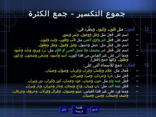 ‫جموع التكسير - جمع الكثرة‬
                                             ‫فعول: مثل قلوب وكبود، ويطرد في:‬
                                                   ‫نَّ‬                     ‫ ُ‬            ‫.21‬
                                 ‫اسم على فعل مثل وعل ووعول، ونمر ونمور.‬
                                          ‫َ  ِ‬         ‫ ِ‬      ‫َ  ِ‬                  ‫–‬
                  ‫اسم على فعل غير واوي العين مثل قلب وقلوب، وليث وليوث.‬
                                                                 ‫َ ْ‬                 ‫–‬
                 ‫اسم على فعل مثل: حمل وحمول، وفيل وفيول، وظل وظلول.‬
                                                          ‫ ِ‬  ‫ ِ ْ‬                   ‫–‬
‫اسم على فعل غير مضعف ول معتل العين أو اللم مثل: برد وبرود وج ُند وجنود.‬
    ‫ ُ‬               ‫ ُ ْ‬                                         ‫ ُ ْ‬               ‫–‬
                              ‫ ُ‬    ‫َ‬
‫ومما أتى على غير القياس من هذا الومزن، أسد وأسود، واشَجن واشجون، وذكور،‬
                   ‫َ‬                                                                 ‫–‬
                                                   ‫وطلول، وكلها جمع (فعل).‬
                                                      ‫َ َ‬
                                                                    ‫َ‬
                                                      ‫فعلن: جمع للسماء التي على:‬
                                                                              ‫ ِ ْ‬       ‫.21‬
                       ‫فعال مثل: غلم وغلمان وغراب وغربان، وصؤاب وصئبان.‬
                           ‫ ِ ْ‬            ‫ ِ‬                ‫ ِ‬                 ‫ ُ‬   ‫–‬
                                       ‫فعل مثل: جرذ وجرذان، وصرد وصردان.‬
                                                ‫ ِ‬   ‫ ُ َ‬          ‫ ُ‬       ‫ ُ َ‬     ‫–‬
         ‫فعل عينه واو مثل حوت وحيتان، عود وعيدان، كومز وكيزان، نور ونيران.‬   ‫ ُ ْ‬    ‫–‬
        ‫فعل عينه ألف مثل: باب وبيبان، وتاج وتيجان، وجار وجيران، ونار ونيران.‬  ‫َ َ‬    ‫–‬
‫ومما ورد على غير هذا القياس: صنو وصنوان، وغزال وغزلن، وخروف وخرفان،‬
     ‫ ِ‬               ‫ ِ ْ‬                    ‫ ِ ْ‬                                   ‫–‬
                                                   ‫واضيف واضيفان، وصبي وصبيان.‬


                                            ‫القائمة‬
                                  ‫التالي‬                  ‫السابق‬
                                            ‫الرئيسة‬
 