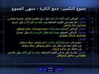 ‫جموع التكسير- جمع الكثرة - منتهى الجموع‬

                                  ‫ ِ‬           ‫ ُ‬         ‫َ‬
‫تفاعل: للرباعي الذي أوله تاء مزائدة مثل: تنبل (قصير) وتنابل، وتجربة وتجارب.‬
           ‫ ِ‬                                                                           ‫ ِ‬       ‫.5‬
    ‫تفاعيل: لما تقدم في الفقرة السابقة ومزيد عليه مد قبل الخر مثل: تسبيح‬             ‫ ِ‬          ‫.6‬
                                                            ‫وتسابيح. تنبال وتنابيل.‬
                                                                        ‫ ِ ْ‬
        ‫مفاعل: للرباعي المبدوء بميم مزائدة: مسجد ومساجد، مفامزة ومفاومز.‬
                                                       ‫ ِ‬                      ‫ ِ‬                ‫.7‬
         ‫مفاعيل: للرباعي المبدوء بميم مزائدة وقبل آخره مد مزائد مثل: مصباح‬
                          ‫ ّ‬                        ‫ ِ‬                                           ‫.8‬
                                                  ‫ومصابيح، وميثاق وموايثيق.‬
                                                                             ‫فواعل:‬
                                                                                  ‫ ِ‬             ‫.9‬
                       ‫ ّ‬                          ‫َ َ‬
             ‫جمع لرباعي يثانيه واو أو ألف مزائدتان: خاتم وخواتم، جوهر وجواهر.‬                ‫–‬
               ‫ومزن فاعل صفة لغير عاقل مثل: اشاهق واشواهق، وناهد ونواهد.‬
                                                             ‫،ً‬                              ‫–‬
                                           ‫ومزن فاعلة: مثل اشاعرة واشواعر.‬                   ‫–‬
‫فواعيل: لما مزاد على ما في الفقرة السابقة حرف مد قبل الخر مثل: طاحون‬
                    ‫ ّ‬                                                                           ‫.5‬
                                        ‫وطواحين، ساطور وسواطير.‬



                                              ‫القائمة‬
                                    ‫التالي‬                ‫السابق‬
                                              ‫الرئيسة‬
 