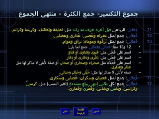 ‫جموع التكسير- جمع الكثرة - منتهى الجموع‬

‫فعائل: للرباعي قبل آخره حرف مد مزائد مثل: لطيفة ولطائف، وكريمة وكرائم.‬                 ‫.11‬
                       ‫فعالى: جمع لمثل عذراء وغضبى: عذارى وغضابى.‬
                                      ‫َ‬       ‫َ‬                        ‫َ‬               ‫.21‬
                           ‫فعالي: جمع لمثل ترقوة وموماة: تراق وموام.‬
                            ‫ ٍ‬     ‫ ٍ‬       ‫ْ‬     ‫َ ْ  ُ‬          ‫َ  ِ‬                 ‫.31‬
                                      ‫21 و31 معا: فعالى وفعالي جمع لما يلي:‬
                                                           ‫ ِ‬                      ‫•‬
                                       ‫ ٍ‬ ‫اسم على فعلى مثل: فتوى وفتاوى أو فتاو‬
                                                                     ‫َ ْ‬           ‫–‬
                                                 ‫َ‬
                                   ‫اسم على فعلى مثل: ذفرى وذفارى أو ذفار ٍ‬
                                                              ‫ ِ ْ‬    ‫ ِ ْ‬         ‫–‬
                    ‫ ُ‬     ‫َ‬                   ‫َ‬
  ‫اسم على فعلء مثل صحراء وصحارى أو صحار ٍ، أو صفة لنثى ل مذكر لها مثل‬  ‫َ ْ‬         ‫–‬
                                                                    ‫عذار وعذارى.‬
                                                                              ‫ ٍ‬
                             ‫صفة لنثى ل مذكر لها مثل: حبلى وحبال وحبالى.‬
                                             ‫َ  ٍ‬     ‫ ُ ْ‬                 ‫ ُ‬      ‫–‬
                      ‫فعالى: جمع لمثل غضبان وسكران: غضابى وسكارى.‬
                           ‫ ُ‬        ‫ ُ‬                                 ‫ ُ‬             ‫.11‬
         ‫فعالي: جمع لكل يثليثي انتهى بياء مشددة (لغير النسب) مثل: كرسيٍّ‬
                                        ‫ ٍ‬                          ‫كُّ‬                ‫.21‬
                                 ‫وكراسي، وبختي وبخاتي، وقمري وقماري.‬
                                  ‫ ّ‬       ‫ ّ  ُ ْ ٍّ‬     ‫ٍّ‬  ‫ ّ  ُ‬



                                           ‫القائمة‬
                                 ‫التالي‬               ‫السابق‬
                                           ‫الرئيسة‬
 