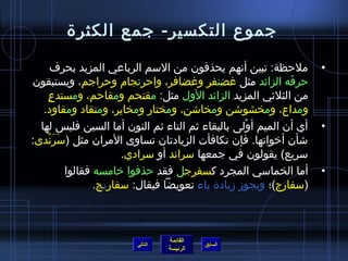 ‫جموع التكسير- جمع الكثرة‬

       ‫ملحظة: تبين أنهم يحذفون من السم الرباعي المزيد بحرف‬            ‫•‬
‫حرفه الزائد مثل غضنفر وغضافر، واحرنجام وحراجم، ويستبقون‬         ‫َ‬
    ‫ ٍ‬ ‫من الثليثي المزيد الزائد الول مثل: مقتحم ومقاحم، ومستدع‬
   ‫ومداع، ومخشواشن ومخااشن، ومختار ومخاير، ومنقاد ومقاود.‬
  ‫أي أن الميم أولى بالبقاء يثم التاء يثم النون أما السين فليس لها‬
                                                      ‫ْ‬               ‫•‬
‫اشأن أخواتها. فإن تكافأت الزيادتان تساوى المران مثل (سرندى:‬
       ‫َ َْ‬
                         ‫سريع) يقولون في جمعها سراند أو سرادي.‬
            ‫أما الخماسي المجرد كسفرجل فقد حذفوا خامسه فقالوا‬          ‫•‬
                   ‫(سفارج)؛ ويجومز مزيادة ياء تعويضا فيقال: سفاريج.‬



                                  ‫القائمة‬
                         ‫التالي‬             ‫السابق‬
                                  ‫الرئيسة‬
 