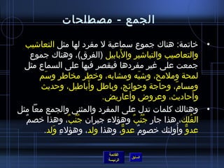 ‫الجمع - مصطلحات‬

  ‫• خاتمة: هناك جموع سماعية ل مفرد لها مثل التعااشيب‬
                               ‫َ‬
      ‫والتعاصيب والتبااشير والبابيل (الفرق)، وهناك جموع‬
  ‫جمعت على غير مفردها فيقصر فيها على السماع مثل‬
        ‫لمحة وملمح، واشبه ومشابه، وخطر مخاطر وسم‬
         ‫َ‬                                ‫َ‬
                          ‫َ‬
        ‫ومسام، وحاجة وحوائج، وباطل وأباطيل، وحديث‬
                                                ‫ ّ‬
                            ‫وأحاديث، وعروض وأعاريض.‬         ‫َ‬
‫• وهنالك كلمات تدل على المفرد والمثنى والجمع معا مثل‬
  ‫ٌ‬ ‫الفلك، هذا جار جنب وهؤلء جيران جنب، وهذا خصم‬
                 ‫ ُ  ُ ٌ‬           ‫ ُ  ُ ٌ‬             ‫ ُ‬
         ‫عدو وأولئك خصوم عدو، وهذا ولد، وهؤلء ولد.‬
            ‫ ِ َ‬                 ‫ٌّ‬    ‫ٌ‬          ‫ٌّ  ُ‬

                            ‫القائمة‬
                                      ‫السابق‬
                            ‫الرئيسة‬
 