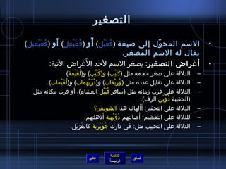 ‫التصغير‬

    ‫ ُ َ ْ‬    ‫َ‬   ‫ ُ َ ْ  ِ‬   ‫،ً‬
‫السم المح ول إلى صيغة (فعيل) أو (فعيعل) أو (فعيعيل)‬
                                 ‫ ُ َ ْ‬          ‫ ّ‬                                                 ‫•‬
                                        ‫يقال له السم المصغر.‬
                            ‫َ‬
           ‫أغراض التصغير: يصغر السم لحد الغراض التية:‬                                               ‫•‬
                 ‫الدللة على صغر حجمه مثل (كليب) و(كتيب) و(لقيمة)‬
                     ‫ ُ َ ْ‬           ‫ ُ َ مِّ‬                ‫ ُ َ ْ‬                            ‫–‬
       ‫الدللة على تقليل عدده مثل (وريقات) و(دريهمات) و(ل ُقَيمات).‬
             ‫ْ‬                 ‫ ُ َ ْ‬                        ‫ ُ ْ‬                               ‫–‬
  ‫الدللة على قرب مزمانه مثل (سافر قبيل العشاء)، أو قرب مكانه مثل‬
                                                    ‫ ُ َ ْ‬                                      ‫–‬
                                                                         ‫(الحقيبة دوين الرف).‬
                                                                                 ‫ ُ َ ْ‬
                                      ‫الدللة على التحقير: أ َألهاك هذا الشويعر؟‬
                                                                       ‫َ‬                        ‫–‬
                                                  ‫َ‬                  ‫َ‬
                             ‫للدللة على التعظيم: أصابتهم دويهية أذهلتهم.‬
                                                           ‫ ُ َ ْ‬                               ‫–‬
                   ‫الدللة على التحبيب مثل: في دارك جويرية كالغزيل.‬
                       ‫ ُ  ّ‬                   ‫ ُ َ ْ‬                                           ‫–‬



                                              ‫القائمة‬
                                  ‫التالي‬                   ‫السابق‬
                                              ‫الرئيسة‬
 