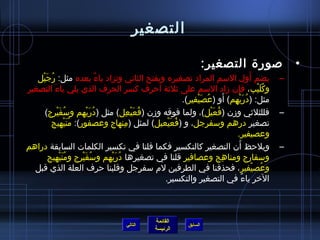 ‫التصغير‬

                                                                                  ‫صورة التصغير:‬                       ‫•‬
   ‫يضم أول السم المراد تصغيره ويفتح الثاني وتزاد ياء بعده مثل: رجيل‬
    ‫ ُ َ ْ‬                         ‫ٌ‬                                                                ‫َ‬            ‫–‬
‫وكليب، فإن مزاد السم على يثليثة أحرف كسر الحرف الذي يلي ياءَ التصغير‬                         ‫ ِ‬          ‫ ُ َ ْ‬
                                                                       ‫ ُ َ ْ‬           ‫َ‬
                                                                  ‫مثل: (دريهم) أو (عصيفير).‬
                                                                                          ‫ ُ َ ْ  ِ‬
     ‫فللثليثي ومزن (فعيل)، ولما فوقه ومزن (فعيعل) مثل (دريهم وسفيرج)‬
           ‫ ُ َ ْ‬           ‫ ُ َ ْ‬              ‫ ُ َ ْ  ِ‬                     ‫ ُ َ ْ‬                              ‫–‬
        ‫تصغير درهم وسفرجل، و (فعيعيل) لمثل (منهاج وعصفور): منيهيج‬
                  ‫ ُ َ ْ‬                     ‫ ِ‬            ‫ ُ َ ْ‬
                                                                                             ‫وعصيفير.‬
‫ويلحظ أن التصغير كالتكسير فكما قلنا في تكسير الكلمات السابقة دراهم‬                              ‫َ‬                 ‫–‬
       ‫وسفارج ومناهج وعصافير قلنا في تصغيرها دريهم وسفيرج ومنيهيج‬
              ‫ ُ َ ْ‬     ‫ ُ َ ْ‬       ‫ ُ َ ْ‬                                         ‫ ِ‬
  ‫وعصيفير ، فحذفنا في الطرفين لم سفرجل وقلبنا حرف العلة الذي قبل‬                                       ‫ ُ ْ‬
                                                          ‫الخر ياء في التصغير والتكسير.‬           ‫،ً‬



                                                          ‫القائمة‬
                                             ‫التالي‬                      ‫السابق‬
                                                          ‫الرئيسة‬
 