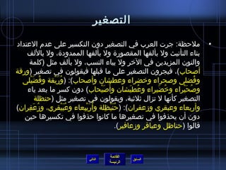 ‫التصغير‬

‫ملحظة: جرت العرب في التصغير دون التكسير على عدم العتداد‬                             ‫•‬
    ‫بتاء التأنيث ول بألفها المقصورة ول بألفها الممدودة، ول باللف‬
      ‫والنون المزيدين في الخر ول بياء النسب، ول بألف مثل (كلمة‬
‫أصحاب)، فيجرون التصغير على ما قبلها فيقولون في تصغير (ورقة‬
  ‫وفضلى وصحراء وخضراء وعطشان وأصحاب): (وريقة وفضيلى‬
      ‫ ُ َ ْ‬   ‫ ُ َ ْ‬                                                          ‫ ُ‬
    ‫وصحيراء وخضيراء وعطيشان وأ  ُصيحاب) دون كسر ما بعد ياء‬
                                    ‫َْ‬                 ‫ ُ َ‬      ‫ ُ َ‬   ‫ ُ َ ْ‬
         ‫التصغير كأنها ل تزال يثليثية، ويقولون في تصغير مثل (حنظلة‬
‫وأربعاء وعبقري ومزعفران): (حنيظلة وأ  ُريبعاء وعبيقري، ومزعَفران)‬
    ‫ ُ  ِ‬             ‫ ُ َ ْ‬ ‫َ ْ  ِ‬    ‫ ُ َ ْ  ِ‬
   ‫دون أن يحذفوا في تصغيرها ما كانوا حذفوا في تكسيرها حين‬
                                                 ‫قالوا (حناظل وعباقر ومزعافير).‬


                                         ‫القائمة‬
                                ‫التالي‬             ‫السابق‬
                                         ‫الرئيسة‬
 