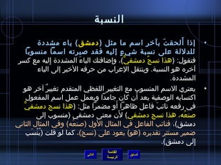 ‫النسبة‬

           ‫إذا ألحق ت بآخر اسم ما مثل ( دمشق ) ياء مشددة‬
                                                       ‫َ‬     ‫َ‬         ‫•‬
      ‫للدللة على نسبة اشي ء إليه فقد صيرته اسما منسوبا‬
                                         ‫ ٍ‬
 ‫فتقول: (هذا نسج دمشقي)، وإاضافتك الياء المشددة إليه مع كسر‬
                  ‫ ِ‬       ‫َ‬                ‫ٌّ‬   ‫ٌ‬
           ‫آخره هو النسبة. وينتقل العراب من حرفه الخير إلى الياء‬
                                                         ‫المشددة.‬
  ‫يعتري السم المنسوب مع التغيير اللفظي المتقدم تغيير آخر هو‬
               ‫ٌ‬                                                      ‫•‬
                                               ‫َ‬
      ‫اكتسابه الوصفية بعد أن كان جامدا ويعمل عمل اسم المفعول‬
   ‫ٌّ‬                                ‫َ‬
      ‫في رفعه نائب فاعل ظاهرا أو مضمرا مثل: (هذا نسج دمشقي‬
                                                    ‫َ‬
                                       ‫َ‬
          ‫صنعه، هذا نسج دمشقي) لن معنى دمشقي (منسوب إلى‬        ‫ ُ‬
‫دمشق)، فنائب الفاعل في المثال الول (صنعه) وفي المثال الثاني‬
                        ‫ ُ‬
      ‫اضمير مستتر تقديره (هو) يعود على (نسج)، كما لو قلت (ينسب‬
        ‫ ُ ْ َ‬
                                                      ‫إلى دمشق).‬  ‫ ِ‬
                                      ‫القائمة‬
                           ‫التالي‬               ‫السابق‬
                                      ‫الرئيسة‬
 