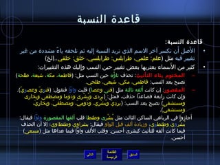 ‫قاعدة النسبة‬
                                                               ‫قاعدة النسبة:‬
                                                                   ‫َ‬    ‫َ‬
 ‫• الصل أن تكسر آخر السم الذي تريد النسبة إليه يثم تلحقه ياء،ً مشددة من غير‬
                                 ‫ ِ‬
          ‫تغيير فيه مثل (علم: علمي، طرابلس: طرابلسي، خلق: خلقي..إلخ)‬
                                                                 ‫َ‬
       ‫• كثير من السماء يعتريها بعض تغيير حين النسب وإليك هذه التغييرات:‬
                          ‫ ِ‬
‫– المختوم بتاء التأنيث: تحذف تاؤه حين النسب مثل: (فاطمة، مكة، اشيعة، طلحة)‬
                                                  ‫ ُ‬
                                    ‫تصبح بعد النسب: فاطمي، مكي، اشيعي، طلحي.‬
   ‫ ّ‬        ‫ ّ‬                                            ‫َ‬
 ‫– المقصور: إن كانت ألفه يثالثة مثل (فتى وعصا) قلبت واوا فنقول: (فتو ِي وعصوي).‬
       ‫وإن كانت رابعة فصاعدا حذفت، فمثل: (بردى وبشرى ودوما ومصطفى وبخارى‬
                                  ‫ ُ ْ‬                                        ‫ ِ‬
          ‫ومستشفى) تصبح بعد النسب: ( بردي وبشري، ودومي، ومصطفي، وبخاري،‬
           ‫َ‬       ‫ ّ‬        ‫ ُ  ِ  ّ‬    ‫ ِ  ّ  ُ ْ‬
                                                                   ‫ومستشفي).‬
                                                                       ‫ ّ‬
  ‫أجامزوا في الرباعي الساكن الثالث مثل بشرى وطنطا قلب ألفها المقصورة واوا فيقال:‬
                                             ‫ ُ ْ‬
      ‫بشروي وطنطوي، ومزيادة ألف قبل الواو فيقال: بشراوي وطنطاوي؛ إل أن الحذف‬ ‫ ُ ْ‬
                                       ‫َ‬                             ‫َ‬
      ‫فيما كانت ألفه للتأنيث كبشرى أحسن. وقلب اللف واوا فيما عداها مثل (مسعى)‬
                                                                          ‫أحسن.‬

                                         ‫القائمة‬
                                ‫التالي‬             ‫السابق‬
                                         ‫الرئيسة‬
 