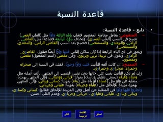 ‫قاعدة النسبة‬
                                                                       ‫تابع - قاعدة النسبة:‬           ‫•‬
      ‫– المنقوص: يعامل معاملة المقصور فتقلب ياؤه الثالثة واوا مثل (القلب العمي)‬
         ‫تصبح في النسب (القلب العموي)، وتحذف ياؤه الرابعة فصاعدا مثل (القااضي‬
                                                        ‫ ّ‬
  ‫الرامي، والمعتدي، والمستقصي) فتصبح بعد النسب (القااضي الرامي، والمعتدي،‬
   ‫ ّ‬            ‫كُّ‬        ‫ ّ‬
                                                                                ‫والمستقصي).‬
                                                                                  ‫ ّ‬
         ‫ويجومز في ذي الياء الرابعة إذا كان ساكن الثاني قلبها واوا أيضا فنقول: القااضوي‬
       ‫الراموي، ونقول في تربية: تربي وتربوي، وفي مقضي ّ (اسم المفعول) مقضي ّ‬
                                                ‫ ّ‬           ‫ْ  ِ  ّ‬
                                                                                         ‫ومقضوي.‬
                                                                         ‫َ‬
      ‫– الممدود: إن كانت ألفه للتأنيث قلبت واوا وجوبا، فقلت في النسبة إلى صحراء‬
                                                                       ‫ْ‬
                                                                  ‫وحمراء: صحراوي وحمراوي.‬
              ‫َ‬
   ‫و إن لم تكن للتأنيث بقيت على حالها دون تغيير، فننسب إلى المنتهي بألف أصلية مثل‬
                     ‫َ‬                                                               ‫ْ‬           ‫ ِ‬
   ‫واضاء وقراء (بمعنى نظيف وناسك) بقولنا: قرائي وواضائي، وإلى المنتهي بهمزة‬
                          ‫ ّ  ِ‬       ‫ ّ‬                                               ‫ ُ  ّ‬ ‫نَّ‬
                                                                     ‫َ‬
   ‫منقلبة عن واو مثل (كساء) أو ياء مثل (بناء) بقولنا: كسائي وبنائي، وإلى المنتهي‬
                       ‫بهمزة مزيدة لللحاق مثل (علباء وحرباء) بقولنا: علبائي وحربائي.‬
                               ‫ ِ‬                  ‫ ِ ْ‬         ‫ ِ ْ‬         ‫ ِ‬
                                                           ‫َ‬
‫وأجامزوا قلبها واوا في المنقلبة عن أصل وفي المزيدة لللحاق فقالوا: كسائي وكساوي،‬
                                  ‫ ِ‬
             ‫وبنائي وبناوي، علبائي وعلباوي ، حربائي وحرباوي. وعدم القلب أحسن.‬



                                                  ‫القائمة‬
                                       ‫التالي‬                 ‫السابق‬
                                                  ‫الرئيسة‬
 