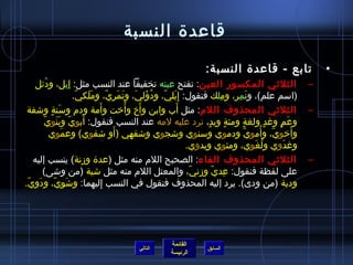 ‫قاعدة النسبة‬

                                                                ‫تابع - قاعدة النسبة:‬                    ‫•‬
      ‫الثليثي المكسور العين: تفتح عينه تخفيفا عند النسب مثل: إ ِبل، ود ُئل‬
                     ‫ ِ‬                          ‫َ‬                                                  ‫–‬
                        ‫(اسم علم)، ونم ِر، وملك فنقول: إ ِبلي، ودؤلي، ونمري، وملكي.‬
                         ‫َ َ  ّ‬      ‫َ  ّ  ُ َ َ َ َ  ِ  ّ‬             ‫ ِ‬        ‫َ‬
                                ‫َ‬             ‫ ُ‬   ‫َ‬       ‫َ‬
 ‫الثليثي المحذوف اللم: مثل أب وابن وأخ وأخت وأمة ودم وسنة واشفة‬
              ‫َ  ٍ‬                                                                                  ‫–‬
           ‫َ  ّ َ َ  ّ‬
             ‫وعم وغد ولغة ومئة ويد، ترد عليه لمه عند النسب فنقول: أبوي وبنوي‬
                                                                    ‫ ٍ  ٍ‬  ‫ ٍ‬           ‫ ٍ‬ ‫َ  ٍ‬
                                          ‫َ‬
              ‫وأخوي، وأموي ودموي وسنوي واشجوي واشفهي (أو اشفوي) وعموي‬
                   ‫َ‬                                                          ‫ ّ‬     ‫ ّ  ُ‬      ‫َ‬
                                                             ‫وغدوي ولغوي، ومئوي ويدوي.‬
                                                                                   ‫ ُ َ‬      ‫َ‬
    ‫الثليثي المحذوف الفاء: الصحيح اللم منه مثل (عدة ومزنة) ينسب إليه‬                                ‫–‬
         ‫على لفظة فنقول: عدي ومزني، والمعتل اللم منه مثل اشية (من واشى)‬
                                                              ‫ ِ  ّ  ِ  ّ‬
‫ودية (من ودى). يرد إليه المحذوف فنقول في النسب إليهما: واشوي، ودوي.‬
 ‫ ِ َ  ِ  ّ  ِ َ  ِ  ّ‬            ‫ ِ‬




                                                    ‫القائمة‬
                                        ‫التالي‬                   ‫السابق‬
                                                    ‫الرئيسة‬
 