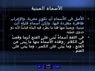 ‫السماء المبنية‬

‫• ا لصل في ا لسما ء أن تكون معربة، والعراب‬
                                   ‫ ِ‬       ‫َ‬                   ‫َ‬
       ‫َ‬                 ‫نَّ َ‬
   ‫ظاهرة مطردة فيها. ولك ن أسماء قليلة أتت‬
     ‫َ‬
‫مبنية. ويعنينا منها هنا ما يطرد فيه البناء قياسا لنه ذو‬
                ‫ ُ‬             ‫نَّ‬
                                                 ‫جدوى عملية.‬
 ‫• في اللغ ة أسما ء تبنى على الفت ح أينما وقع ت‬
 ‫ْ‬                 ‫ ِ‬                 ‫ٌ  ُ‬          ‫ ِ‬
   ‫في الكل م . وهذه السما ء منها ما يبنى عن‬
          ‫ ُ‬               ‫ ُ‬                     ‫ ِ‬
   ‫الفت ح ، وما يبنى على الكس ر ، وما يبنى على‬
             ‫ ُ‬       ‫ ِ‬                      ‫ ُ‬          ‫ ِ‬
                                                        ‫الض م .‬
                                                             ‫ ّ‬


                               ‫القائمة‬
                      ‫التالي‬             ‫السابق‬
                               ‫الرئيسة‬
 