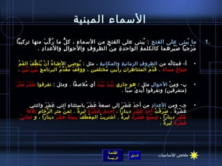 ‫السماء المبنية‬
‫ما يبنى على الفت ح : يبنى على الفت ح من السما ء ، ك ل ما ر ك ب منها تركيبا‬
              ‫ ُ مِّ َ‬ ‫كُّ‬    ‫ ِ‬      ‫ ِ‬             ‫ ُ‬ ‫ ِ‬            ‫ ُ‬                                        ‫.1‬
         ‫م زجيا ص يرهما كالكلم ة الواحد ة م ن الظرو ف والحوا ل والعدا د .‬
           ‫ ِ‬              ‫ ِ‬    ‫ ِ‬      ‫ ِ  ِ ْ‬  ‫ ِ‬             ‫َ  ّ‬    ‫َ ْ‬

‫أ- فمثا له من الظرو ف الزماني ة والمكاني ة ، مثل : يوصي الطبا ء أ ن ي نَ ظ ف ال ف م ُ‬
    ‫َ‬    ‫ ُ ْ  ُ نَّ َ‬                  ‫ ُ‬  ‫ ِ‬        ‫ ِ‬        ‫ ِ‬            ‫ ُ‬                            ‫•‬
‫صبا ح مسا ء . ق د م المتناظرا ن رأيين مختلفين ، ووق ف م ق د م البرنام ج ب ي ن ب ي ن .‬
   ‫ ِ َ ْ َ َ ْ َ‬         ‫َ  ُ َ مِّ  ُ‬        ‫ ُ‬        ‫ ِ‬        ‫َ  ّ َ‬ ‫َ‬      ‫َ‬


‫َ َ َ َ َ َ‬
 ‫ب- و م ن الحوا ل مثل : هو جاري ب ي ت ب ي ت أي ملصقا . ومثل : تفرقوا اش ذ ر م ذ ر‬
                                  ‫ ُ‬   ‫َْ َ َْ َ‬                     ‫ ِ‬      ‫ ِ ْ‬                           ‫•‬
                                                    ‫(متفرقين) وتفرقوا أيد ي س بأ .  ‬
                                                         ‫َ ََ‬


        ‫جـ- ومن العدا د من أح د ع ش ر إلى تسع ة ع ش ر باستثنا ء ايثني عَ ش ر وايثنتي‬
                    ‫َ َ‬           ‫ ِ‬          ‫َ َ َ َ‬         ‫َ َ َ َ‬            ‫ ِ‬                         ‫•‬
     ‫ع ش ر ة . ص ر ف ت أح د ع ش ر دينارا ، إحدى ع ش ر ة لير ة . يثم ن متر ال رخا م ِ يثليث ةَ‬
                      ‫كُّ‬      ‫ ُ‬        ‫،ً‬    ‫َ ْ َ َ‬                ‫َ َ َ َ‬       ‫َ َ ْ  ُ‬    ‫َ ْ َ َ‬
 ‫ع ش ر دينارا ، و س ب ع ع ش ر ة لير ة . ااشتري ت ال م ع ط ف ب س ت ة ع ش ر دينارا ، و يثمان يَ‬
                          ‫ ِ ْ َ َ  ِ  ِ َ َ َ َ َ‬     ‫ ُ‬  ‫،ً‬       ‫َْ َ َ ْ َ َ‬                    ‫َ َ َ‬
                                                                                      ‫ع ش ر ة لير ة .  ‬
                                                                                           ‫،ً‬    ‫َ ْ َ َ‬




                                                       ‫القائمة‬                         ‫ملخص للساسيات‬
                                                                      ‫السابق‬
                                                       ‫الرئيسة‬
 