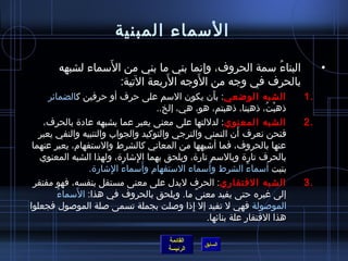 ‫السماء المبنية‬
                  ‫َ‬
        ‫البناء سمة الحروف، وإنما بني ما بني من السماء لشبهه‬
                                                     ‫ ُ‬                           ‫•‬
                               ‫َ‬     ‫َ‬
                    ‫بالحرف في وجه من الوجه الربعة التية:‬
      ‫الشبه الواضعي: بأن يكون السم على حرف أو حرفين كالضمائر‬
                                                      ‫َ‬                      ‫.1‬
                                    ‫ذهبت، ذهبنا، ذهبتم، هو، هي، إلخ..‬‫ْ  ُ‬
    ‫الشبه المعنوي : لدللتها على معنى يعبر عما يشبهه عادة بالحرف،‬             ‫.2‬
                                                             ‫َ‬
   ‫فنحن نعرف أن التمني والترجي والتوكيد والجواب والتنبيه والنفي يعبر‬
 ‫عنها بالحروف، فما أاشبهها من المعاني كالشرط والستفهام، يعبر عنهما‬
   ‫بالحرف تارة وبالسم تارة، ويلحق بهما الاشارة، ولهذا الشبه المعنوي‬
                               ‫ ِ‬
                                  ‫َ‬                 ‫َ‬
                   ‫بنيت أسماء الشرط وأسماء الستفهام وأسماء الاشارة.‬
                         ‫ ُ  ِ‬                                 ‫ ُ‬
 ‫الشبه الفتقاري: الحرف ليدل على معنى مستقل بنفسه، فهو مفتقر‬                  ‫.3‬
         ‫ ُ‬     ‫َ‬
            ‫إلى غيره حتى يفيد معنى ما. ويلحق بالحروف في هذا: السماء‬
                                                ‫،ً‬
‫الموصولة فهي ل تفيد إل إذا وصلت بجملة تسمى صلة الموصول فجعلوا‬
                                             ‫ ِ‬
                                                   ‫هذا الفتقار علة بنائها.‬

                                       ‫القائمة‬
                                                  ‫السابق‬
                                       ‫الرئيسة‬
 