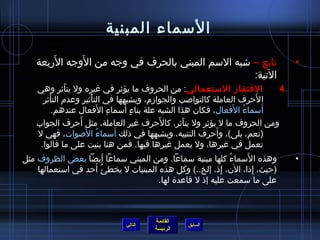 ‫السماء المبنية‬
        ‫َ‬     ‫َ‬
    ‫تابع – اشبه السم المبني بالحرف في وجه من الوجه الربعة‬                              ‫•‬
                                                   ‫التية:‬
    ‫الفتقار الستعمالي: من الحروف ما يؤيثر في غيره ول يتأيثر وهي‬
              ‫َ‬                                                                     ‫.4‬
      ‫ا لحرف العاملة كالنواصب والجوامزم، ويشبهها في التأيثير وعدم التأيثر‬
         ‫َ‬             ‫ْ‬                                                        ‫َ‬
                         ‫ ِ َ‬     ‫ ٍ َ‬
           ‫أسماء الفعال، فكان هذا الشبه علة بناء أسماء الفعال عندهم.‬  ‫ ُ َ‬        ‫َ‬
                  ‫َ‬                         ‫َ‬
    ‫ومن الحروف ما ل يؤيثر ول يتأيثر، كالحرف غير العاملة، مثل أحرف الجواب‬
                                                   ‫َ‬
                    ‫ ُ َ‬       ‫َ‬                              ‫َ‬
    ‫(نعم، بلى)، وأحرف التنبيه، ويشبهها في ذلك أسماء الصوات، فهي ل‬
     ‫تعمل في غيرها، ول يعمل غيرها فيها. فمن هنا بنيت على ما قالوا.‬
‫وهذه السماء كلها مبنية سماعا. ومن المبني سماعا أيضا بعض الظروف مثل‬ ‫ ُ‬      ‫َ‬           ‫•‬
                          ‫ ُ َ‬
    ‫(حيث، إذا، الن، إذ، إلخ..) وكل هذه المبنيات ل يخطئ أحد في استعمالها‬
                                                                ‫ ِ‬           ‫ ِ‬
                                            ‫على ما سمعت عليه إذ ل قاعدة لها.‬



                                          ‫القائمة‬
                                 ‫التالي‬             ‫السابق‬
                                          ‫الرئيسة‬
 