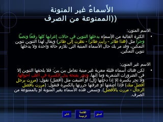 ‫َ‬
                  ‫ا لسما ء غير المنونة‬
                              ‫ ُ‬
                 ‫( (الممنوعة من الصرف‬
                                                                ‫السم المنون:‬
 ‫• الكثرة الغالبة من السماء يدخلها التنوين في حالت إعرابها كلها رفعا ونصبا‬
                        ‫ ِ‬
                           ‫ ٍ‬    ‫ ِ‬                ‫َ‬
‫وجرا مثل (هذا طائر - رأيت طائرا - نظرت إلى طائر) ويقال لهذا التنوين تنوين‬
                                                       ‫ٌ‬
                                               ‫َ‬
   ‫التمكين، وقد مر بك حال ا لسماء المبنية التي تلمزم حالة واحدة ول يدخلها‬
                                                            ‫تنوين التمكين.‬

                                                                  ‫السم غير المنون:‬
      ‫ ِ‬                   ‫َ‬     ‫َ‬                                   ‫َ‬
    ‫• لكن هناك أسماء قليلة معربة غير مبنية تعامل بين بين: فل يلحقها التنوين إل‬
              ‫َ‬    ‫َ‬
    ‫في الضرورات الشعرية وما إليها، وتجر بفتحة بدل الكسرة في أغلب أحوالها،‬
 ‫ ٍ‬                            ‫َ‬           ‫َ  ُ‬
    ‫ول تجر بكسرة إل إذا دخلتها (ال) أو أاضيفت مثل (أفضل) تقول: (مررت برجل‬
                                                            ‫ ِ‬
         ‫ ِ‬                                           ‫َ‬
            ‫أفضل منك) فإذا أاضفتها أو عرفتها جررتها بالكسرة فتقول: (مررت بأفضل‬
                ‫َ‬                                 ‫نَّ‬                     ‫َ‬    ‫َ‬
                                      ‫َ‬                        ‫َ‬
‫الرجال - مررت بالفضل). وتسمى هذه السماء بغير المنونة أو بالممنوعة من‬
                                   ‫ ُ‬                   ‫ ِ‬
                                                                        ‫الصرف.‬


                                      ‫القائمة‬
                             ‫التالي‬             ‫السابق‬
                                      ‫الرئيسة‬
 