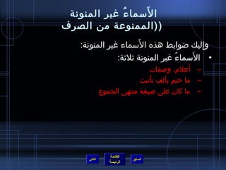 ‫َ‬
 ‫ا لسما ء غير المنونة‬
             ‫ ُ‬
‫( (الممنوعة من الصرف‬
                       ‫َ‬
   ‫وإليك اضوابط هذه السماء غير المنونة:‬  ‫ ِ‬
                                       ‫َ‬
               ‫• السماء غير المنونة يثليثة:‬
                                   ‫ ُ‬
                                           ‫َ‬
                                ‫– أعلم، وصفات‬
                           ‫– ما ختم بألف تأنيث‬
                              ‫ْ‬     ‫َ‬
              ‫– ما كان على صيغة منتهى الجموع‬




                 ‫القائمة‬
     ‫التالي‬                ‫السابق‬
                 ‫الرئيسة‬
 