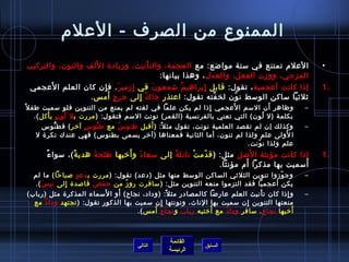 ‫الممنوع من الصرف - العلم‬
                    ‫َ‬
‫العلم تمتنع في ستة موااضع: مع العجمة، والت أنيث، ومزيادة ا للف والنون، والتركيب‬
                                         ‫ْ‬                                                           ‫•‬
                                             ‫المزجي، وومزن الفعل، والعدل ، وهذا بيانها:‬
       ‫َ‬
 ‫إذا كانت أعجمية ، تقول: قابل إبراهي م اشمعو ن في إمزمي ر . ف إن كان العلم ا لعجمي‬
                      ‫ ِ‬      ‫َ‬ ‫ ِ‬         ‫َ‬        ‫ ُ‬     ‫ ِ‬                                        ‫.1‬
                         ‫ ٍ َ‬
                  ‫يثليثيا ساكن الوسط ن ون لخ فته تقول: اعتذر جا ك إلى جر ج أمس .‬
                                   ‫ٌ  ِ‬                      ‫نَّ‬   ‫ ّ‬
                                                                       ‫َ‬
‫وظاهر أن السم ا لعجمي إذا لم يكن علما في لغته لم يمنع من التنوين فلو سميت طف ل ،ً‬
                                                               ‫ ِ‬                   ‫َ‬            ‫–‬
      ‫بكلمة (ل لون) التي تعني بالفرنسية (القمر) نونت السم فتقول: ( مررت ب ل لو ن ي أكل ).‬
           ‫ ُ  ٍ ْ‬                                                               ‫ ُ‬
                         ‫ ٍ‬   ‫كُّ‬   ‫ ُ‬       ‫،ً َ‬
         ‫وكذلك إن لم تقصد العلمية نونت، تقول مث ل: ( أقبل طنو س مع ط نو س آخر ) ف ط نوس‬
               ‫كُّ‬                                                                               ‫–‬
       ‫ا لولى علم ولذا لم تنون، أما الثانية فمعناها (آخر يسمى بطنوس) فهي عندك نكرة ل‬    ‫ ُ‬
                                                                           ‫علم ولذا ن ونت.‬
                                                                              ‫ ّ‬
       ‫ٌ‬          ‫،ً‬    ‫َ‬         ‫َ َ‬           ‫ ُ‬     ‫ ّ ْ‬               ‫َ‬
          ‫إذا كانت مؤنثة ا لصل مثل: ( ق دم ت نائل ة إلى سعا د و أخيها طلح ة هدي ة )، سوا ء‬           ‫.1‬
                                                                         ‫َ‬               ‫َ‬
                                                                 ‫أسميت بها مذكرا أم مؤنثا.‬
  ‫وج ومزوا تنوين الثليثي الساكن الوسط منها مثل (دعد) تقول: ( مررت ب دع د صباحا ) ما لم‬
                ‫ ٍ‬                                                                     ‫ ّ‬        ‫–‬
  ‫يكن أعجميا فقد التزموا منعه التنوين مثل: ( سافرت رو مز من حم ص قاصدة إلى ني س ).‬
     ‫َ‬       ‫ ِ‬        ‫َ‬         ‫ ُ‬
                          ‫َ‬    ‫َ‬
‫و إذا كان ت أنيث العلم عاراضا كالمصادر مث ل: (وداد، نجاح) أو ا لسماء المذكرة مثل (رباب)‬
                                                 ‫،ً‬                            ‫ْ‬          ‫ ِ‬     ‫–‬
  ‫منعتها التنوين إن سميت بها الناث، ونونتها إن سميت بها الذكور تقول: ( تجتهد ودا د مع‬
       ‫ ُ‬                                     ‫ ِ‬                           ‫ ِ‬
                                          ‫َ َ‬                 ‫ ُ‬
                                     ‫أخيها نجا ح . سافر ودا د مع أختيه ربا ب و نجا ح أمس ).‬
                                                    ‫َ‬              ‫ٌ‬            ‫ ٍ‬          ‫َ‬



                                                  ‫القائمة‬
                                       ‫التالي‬                 ‫السابق‬
                                                  ‫الرئيسة‬
 