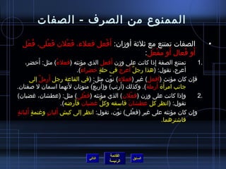 ‫الممنوع من الصرف - الصفات‬

  ‫الصفات تمتنع مع يثليثة أومزان: أَفعل فعلء، فعلن فعلى، فعل‬
   ‫ ُ َ‬  ‫َ ْ‬  ‫َ ْ‬        ‫ْ‬                                                                       ‫•‬
                                             ‫َ َ ْ َ‬    ‫َ  ُ‬
                                          ‫أو فعال أو مفعل:‬
             ‫َ‬         ‫ ُ‬                            ‫َ‬
       ‫تمتنع الصفة إذا كانت على ومزن أفعل الذي مؤنثه (فعلء) مثل: أخضر،‬‫ ِ‬                    ‫.1‬
                                    ‫َ‬      ‫ ٍ‬             ‫ ُ‬     ‫ٌ َ‬
                                  ‫أعرج، تقول: (هذا رجل أعرج في حلة خضراء).‬
               ‫ٌ‬   ‫َ‬
         ‫فإن كان مؤنث (أفعل) غير (فعلء) نون مثل: (في القاعة رجل أرمل إلى‬
                                                  ‫ ّ‬                                     ‫ ِ‬
                             ‫َ‬          ‫َ ٌ‬                 ‫َ‬
‫جانب امرأة أرملة). وكذلك (أرنب) و(أربع) منونان لنهما اسمان ل صفتان.‬      ‫َ َ‬
‫وإذا كانت على ومزن (فعلن) الذي مؤنثه (فعلى) مثل: (عطشان، غضبان)‬
                                      ‫ْ‬                           ‫ْ‬                         ‫.2‬
                          ‫تقول: (انظر كل عطشان فاسقه وكل غضبان فأراضه).‬
                                ‫َ‬             ‫نَّ‬              ‫َ‬
‫ ٍ‬      ‫ ٍ َ‬      ‫َ  ٍ‬
   ‫وإن كان مؤنثه على غير (فعلى) نون، تقول: انظر إلى كبش أليان وغنمة أليانة‬
                                                       ‫ ّ‬           ‫ْ‬                 ‫ ِ‬
                                                                           ‫فااشترهما.‬




                                              ‫القائمة‬
                                    ‫التالي‬                ‫السابق‬
                                              ‫الرئيسة‬
 