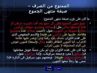 ‫الممنوع من الصرف –‬
                    ‫صيغة منتهى الجموع‬
                                      ‫ما كان على ومزن صيغة منتهى الجموع:‬
      ‫َ‬                       ‫َ‬
     ‫• صيغ منتهى الجموع وهي كل جمع يعد ألف تكسيره حرفان أو‬
         ‫يثليثة أوسطها ساكن مثل: (مساجد، مصابيح، اشواعر، كراسي،‬
          ‫ ّ‬                                                               ‫َ‬
                 ‫ٌ‬   ‫ ُ‬           ‫ ُ‬
   ‫مجال) ممنوعة من التنوين، تقول: (أاضيئت مساجد عد ّة بمصابيحَ‬               ‫ ٍ‬
     ‫وهاجة، جلسوا على كراسي من فضة) والسم المنقوص الذي‬
                                                   ‫نَّ‬
             ‫على هذه الومزان تحذف ياؤه رفعا وجرا ويقدر عليها علمة‬
                                                ‫ ُ‬                ‫َ‬
     ‫العراب، أما التنوين الظاهر (هذه مجال واسعة) فتنوين عوض‬
                                ‫ ٍ‬                                  ‫َ‬
                                       ‫عن الياء المحذوفة ل تنوين إعراب.‬ ‫ ِ‬
                                                       ‫َ‬
        ‫• وما كان على هذه الومزان وإن لم يكن جمعا عومل معاملتها،‬
                                            ‫ ِ‬
              ‫فـ(سراويل) مفرد وجمعه سراويلت، وكذا اشراحيل، تقول:‬
‫(لشراحيل سراويل طويلة). وبعضهم ينون سراويل في النكرة فإذا‬ ‫ ُ‬          ‫َ‬
                                               ‫سمى بها رجل ،ً منعها التنوين.‬
                                     ‫القائمة‬
                                               ‫السابق‬
                                     ‫الرئيسة‬
 
