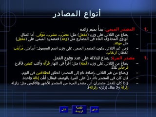 ‫أنواع المصادر‬
                                                       ‫المصدر الميمي: يبدأ  ُ بميم مزائدة‬            ‫.1‬
                   ‫َ‬
          ‫يصاغ من الثليثي على ومزن (مفعل) مثل: مضرب، مشرب، موقى. أما المثال‬
                        ‫َ ْ‬        ‫َ‬            ‫َ‬                                                ‫–‬
   ‫الواوي المحذوف الفاء في المضارع مثل (وعد) فمصدره الميمي على (مفعل)‬
        ‫ْ  ِ‬
                                                                  ‫مثل موعد.‬
    ‫ ُ ْ َ َ‬     ‫َ َ‬
  ‫ومن غير الثليثي يكون المصدر الميمي على ومزن اسم المفعول: أسأمني مرتقب‬                          ‫–‬
                                                             ‫القطار: ارتقاب.‬
                                 ‫مصدر المرة: يصاغ للدللة على عدد وقوع الفعل‬                          ‫.1‬
  ‫يصاغ من الثليثي على ومزن (فعلة) مثل: أقرأ  ُ في النهار قرأة وأكتب كتبتين فأفرح‬
        ‫َ‬               ‫َ‬    ‫َ َْ‬         ‫َ‬          ‫َ‬                                           ‫–‬
                                                                              ‫فرحات يثليثا.‬
                                                                                      ‫ ٍ‬
          ‫ويصاغ من غير الثليثي بإاضافة تاء إلى المصدر: انطلق انطلقتين في اليوم.‬
                                                  ‫ ٍ‬                                             ‫–‬
                      ‫َ ْ  ِ‬
           ‫فإن كان في المصدر تاء، دل على المرة بالوصف فيقال: أنلت إنالة واحدة.‬
                                                       ‫نَّ‬      ‫ٌ‬                               ‫–‬
                   ‫َ‬           ‫َ‬                              ‫َ‬
‫وإذا كان للفعل مصدران أتى مصدر المرة من المصدر الاشهر والقيس مثل: مزلزله‬                    ‫ ِ‬   ‫–‬
                                                           ‫مزلزلة ول يقال (مزلزله مزلزالة).‬
                                                                   ‫ ِ‬                    ‫،ً‬




                                                   ‫القائمة‬
                                        ‫التالي‬                  ‫السابق‬
                                                   ‫الرئيسة‬
 