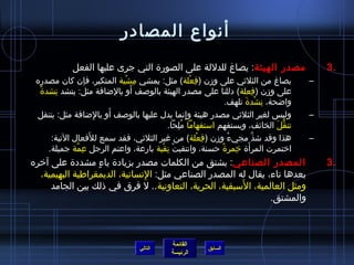 ‫أنواع المصادر‬
             ‫مصدر الهيئة : يصاغ للدللة على الصورة التي جرى عليها الفعل‬                        ‫.3‬
 ‫يصاغ من الثليثي على ومزن (فعلة) مثل: يمشي مشية المتكبر، فإن كان مصدره‬
                              ‫ ِ ْ‬                      ‫ ِ ْ‬                              ‫–‬
  ‫،ً‬                            ‫َ‬
     ‫على ومزن (فعلة) دللنا على مصدر الهيئة بالوصف أو بالاضافة مثل: ينشد نشدة‬
         ‫ ِ‬                                                                 ‫ ِ‬
                                                                    ‫وااضحة، نشدة تلهف.‬
                                                                          ‫ ِ ْ َ‬
                            ‫َ‬
 ‫وليس لغير الثليثي مصدر هيئة وإنما يدل عليها بالوصف أو بالاضافة مثل: يتنقل‬
                         ‫ ِ‬                          ‫ ِ‬                                   ‫–‬
                                            ‫تنقل الخائف، ويستفهم استفهاما ملحا.‬
                                               ‫ ُ  ِ‬                              ‫كُّ َ‬
                       ‫َ‬
        ‫هذا وقد اشذنَّ مجيء ومزن (فعلة) من غير الثليثي، فقد سمع للفعال التية:‬
                                                             ‫ ِ ْ‬    ‫ ُ‬                   ‫–‬
                ‫ ِ نَّ‬                  ‫ْ  ِ ْ‬                    ‫َ  ِ ،ً‬
       ‫اختمرت المرأة خمرة حسنة، وانتقبت نقبة بارعة، واعتم الرجل عمة جميلة.‬
‫المصدر الصناعي: يشتق من الكلمات مصدر بزيادة ياء مشددة على آخره‬
                  ‫ ٍ‬                                                                          ‫.3‬
  ‫بعدها تاء، يقال له المصدر الصناعي مثل: النسانية، الديمقراطية البهيمية،‬
                               ‫ ِ‬
                                                       ‫َ‬
     ‫ومثل العالمية، السبقية، الحرية، التعاونية.. ل فرق في ذلك بين الجامد‬
                                                               ‫والمشتق.‬



                                              ‫القائمة‬
                                    ‫التالي‬                 ‫السابق‬
                                              ‫الرئيسة‬
 