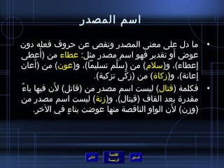 ‫اسم المصدر‬

‫• ما دل على معنى المصدر ونقص عن حروف فعله دون‬
          ‫َ‬
‫عوض أو تقدير فهو اسم مصدر مثل: عطاء من (أعطى‬      ‫َ‬
        ‫َ‬
‫إعطاء)، و(سلم) من (سلم تسليما)، و(عون) من (أعان‬
                               ‫نَّ‬                      ‫ ِ‬
                        ‫إعانة)، و(مزكاة) من (مزكى تزكية).‬
                                   ‫نَّ‬                     ‫ ِ‬
‫،ً‬           ‫َ‬
   ‫• فكلمة (قتال) ليست اسم مصدر من (قاتل) لن فيها ياء‬
‫مقدرة بعد القاف (قيتال)، و(مزنة) ليست اسم مصدر من‬
                                                ‫َ‬
       ‫(ومزن) لن الواو الناقصة منها عواضت بتاء في الخر.‬
                 ‫ ٍ‬




                              ‫القائمة‬
                     ‫التالي‬             ‫السابق‬
                              ‫الرئيسة‬
 