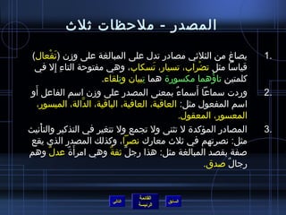 ‫المصدر - ملحظات يثلث‬

 ‫يصاغ من الثليثي مصادر تدل على المبالغة على ومزن (تفعال)‬
          ‫َ ْ‬                                                         ‫.1‬
  ‫قياسا مثل تضراب، تسيار، تسكاب، وهي مفتوحة التاء إل في‬
            ‫ ِ  ِ‬                        ‫َ‬              ‫ْ‬
                         ‫كلمتين تاؤهما مكسورة هما تبيان وتلقاء.‬
                              ‫ ِ‬     ‫ ِ‬                     ‫ ُ‬
  ‫َ‬
‫وردت سماعا أسماء بمعنى المصدر على ومزن اسم الفاعل أو‬
                                               ‫ٌ‬     ‫َ‬               ‫.2‬
    ‫اسم المفعول مثل: العاقبة، العافية، الباقية، الدالة، الميسور،‬
                     ‫نَّ‬
                                                  ‫المعسور، المعقول.‬
‫المصادر المؤكدة ل تثنى ول تجمع ول تتغير في التذكير والتأنيث‬
     ‫ْ‬                                                                ‫.3‬
 ‫مثل: نصرتهم في يثلث معارك نصرا، وكذلك المصدر الذي يقع‬
‫صفة بقصد المبالغة مثل: هذا رجل يثقة وهي امرأ َة عدل وهم‬
       ‫ٌ‬         ‫ٌ‬       ‫ٌ‬    ‫ٌ‬
                                                          ‫رجال صدق.‬
                                                               ‫ٌ‬


                                  ‫القائمة‬
                         ‫التالي‬             ‫السابق‬
                                  ‫الرئيسة‬
 