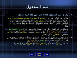 ‫امسم المفعول‬
                 ‫يصاغ امسم المفعول للدللة على من وقع عليه الفعل.‬                          ‫•‬
 ‫ويكون من الثليثي على وزن )مفعول(: مضروب، ممدوح، موعود، مغزر، مرميٌّ‬
         ‫ ُ ٌّ‬                                                                            ‫•‬
                               ‫َ‬
     ‫)ألصلها مرموي قلبت الواو ياء(، مقول، مدين )ألصلها مقوول ومديون: تحذف‬
                                                ‫م ً‬         ‫ٌ‬
               ‫مِ‬                   ‫مِ‬                 ‫َ‬
    ‫العلة في الفعل الجوف ويضم ما قبلها إن كانت العلة واوا، ويكسر إن كانت‬
                                                                    ‫ياء(.‬
                                                                      ‫م ً‬
‫ويصاغ من غير الثليثي على وزن المضارع المجهول بإبدال حرف المضارعة ميما‬
                               ‫مِ‬                                                         ‫•‬
   ‫مضمومة وفتح ما قبل الرخر: يكرم: مكرم، يستغفر: مستَغفر، يتداول: متداول،‬
     ‫ ُ َ‬       ‫ ُ غتْ َ  ُ غتْ َ  ُ غتْ غتْ َ  ُ َ‬  ‫ ُ َ‬
                                                    ‫يصطفى: مصطفى، يختار: مختار.‬
                                                            ‫ ُ‬ ‫ ُ غتْ‬ ‫ ُ غتْ َ‬   ‫ ُ غتْ‬
                                   ‫مِ  ُ‬
   ‫ل يصاغ امسم المفعول إل من الفعل المتعدي، فإاذا أريد لصياغته من فعل لزم‬                 ‫•‬
                                                 ‫َ‬        ‫َ‬
                                  ‫فيجب أن يكون معه ظرف أو مصدر أو جار ومجرور:‬  ‫َ‬
                            ‫ٌ‬                        ‫َ‬
            ‫السرير منوم فوقه، الرض متسابق عليها، هل مفروح اليوم فرح عظيم؟‬
                  ‫ٌ‬                                           ‫ٌ‬                      ‫–‬




                                            ‫القائمة‬
                                  ‫التالي‬               ‫السابق‬
                                            ‫الرئيسة‬
 