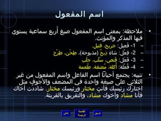 ‫امسم المفعول‬
                 ‫َ‬
‫• ملحظة: بمعنى امسم المفعول لصيغ أربع مسماعية يستوي‬
                                ‫فيها المذكر والمؤنث.‬
                                      ‫1- فعيل: جريح، قتيل.‬      ‫َ‬   ‫–‬
                ‫2- فعل: تشا ة اذبح )مذبوحة(، طمِحن، طمِرح‬
                 ‫غتْ‬    ‫غتْ‬                 ‫مِ ٌ‬         ‫مِ غتْ‬     ‫–‬
                               ‫3- فعل: قنص، مسلب، جلب‬
                                 ‫َ‬       ‫ََ‬      ‫َ‬          ‫َ َ‬     ‫–‬
                                   ‫ ُ‬         ‫ ُ‬   ‫ ُ‬
                             ‫4- فعلة: أكلة، مضغة، طعمة‬‫ ُ غتْ‬        ‫–‬
 ‫• تنبيه: يجتمع أحيانا امسم الفاعل وامسم المفعول من غير‬
  ‫الثليثي على لصيغة واحد ة في المضعف والجوف مثل‬
‫ارختارك رئيسك فأنت مختار ورئيسك مختار. تشاددت أرخاك‬
       ‫غتْ‬                                     ‫َ‬
            ‫فأنا مشاد وأرخوك مشاد، والتفريق بالقرينة.‬
                                   ‫ ُ‬

                               ‫القائمة‬
                      ‫التالي‬             ‫السابق‬
                               ‫الرئيسة‬
 