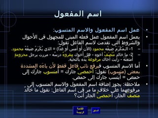 ‫امسم المفعول‬
                    ‫عمل امسم المفعول والمسم المنسوب:‬                                         ‫•‬
            ‫َ‬
        ‫يعمل امسم المفعول عمل فعله المبني للمجهول في الحوال‬                                  ‫•‬
                      ‫والشروط التي تقدمت لمسم الفاعل تقول:‬
          ‫ ُ  ُ‬ ‫ ُ غتْ َ  ُ‬      ‫َ‬      ‫َ َ‬
‫1- الـمكرم ضيفه محمود )الن أو أم س أو غدا( = الذي يكرم ضيفه محمود.‬
                                                          ‫ ُ‬       ‫ ُ غتْ َ  ُ‬           ‫–‬
  ‫.ٍ‬                                         ‫َ‬
     ‫2- ما رخالد منصف أرخوه - هل أرخوك مقروء درمسه - مررت برجل محزومة‬
                            ‫ ُ‬ ‫ٌ‬                        ‫ ُ غتْ َ ٌ‬                       ‫–‬
                                                             ‫َ‬       ‫َ‬
                                   ‫أمتعته - رأيت أرخاك مرفوعة يده بالتحية.‬
                                     ‫َّ‬        ‫م ً  ُ‬                          ‫َ  ُ  ُ‬
                         ‫َ‬
      ‫أما المسم المنسوب فيرفع نائب فاعل فقط لن ياءه المشدد ة‬
                    ‫َ‬                                              ‫َ‬                         ‫•‬
       ‫بمعنى )منسوب( تقول: أحمصي جارك = أ َمنسوب جارك إلى‬
            ‫ ُ مِ‬               ‫ ُ‬   ‫ُّ‬      ‫َ‬
                                   ‫حمص = أَينسب جارك إلى حمص.‬
                                                      ‫ ُ َ‬
           ‫ملحظة: يجوز إضافة امسم المفعول والمسم المنسوب إلى‬
               ‫مِ‬                                                                            ‫•‬
        ‫ٌ‬ ‫مرفوعهما على رخلف ما مر في امسم الفاعل: تقول ما رخالد‬
                                    ‫منصف الجار، أ َحمصي الجار أنت؟‬
                                        ‫مِ َ‬   ‫ُّ‬       ‫مِ‬    ‫َ  ُ‬

                                              ‫القائمة‬
                                                         ‫السابق‬
                                              ‫الرئيسة‬
 