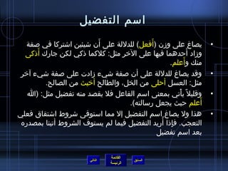 ‫امسم التفضيل‬
                           ‫َ‬                 ‫َ‬
   ‫يصاغ على وزن )أفعل( للدللة على أن تشيئين اتشتركا في لصفة‬        ‫•‬
       ‫َ‬
  ‫وزاد أحدهما فيها على الرخر مثل: كلكما اذكي لكن جارك أاذكى‬  ‫َ‬
                                                           ‫َ‬
                                                   ‫منك وأعلم.‬
 ‫وقد يصاغ للدللة على أن لصفة تشيء زادت على لصفة تشيء آرخر‬          ‫•‬
         ‫مثل: العسل أحلى من الخل، والطالح أرخبث من الصالح.‬
   ‫وقليل م ً يأتي بمعنى امسم الفاعل فل يقصد منه تفضيل مثل: )ا‬
                                                       ‫غتْ‬         ‫•‬
                                     ‫أعلم حيث يجعل رمسالته(.‬   ‫َ‬
‫هذا ول يصاغ امسم التفضيل إل مما امستوفى تشروط اتشتقاق فعلي‬         ‫•‬
                                                ‫مِ  ُ‬
 ‫التعجب. فإاذا أريد التفضيل فيما لم يستوف الشروط أتينا بمصدره‬
                                               ‫بعد امسم تفضيل‬


                                  ‫القائمة‬
                         ‫التالي‬             ‫السابق‬
                                  ‫الرئيسة‬
 