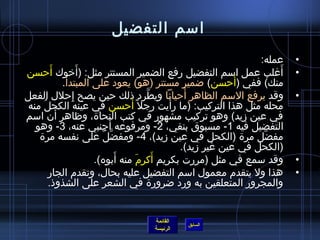 ‫امسم التفضيل‬
                                                             ‫عمله:‬    ‫•‬
         ‫َ‬         ‫َ‬
‫أغلب عمل امسم التفضيل رفع الضمير المستتر مثل: )أرخوك أحسن‬         ‫َ‬   ‫•‬
                                                        ‫َ‬
             ‫منك( ففي )أحسن( ضمير مستتر )هو( يعود على المبتدأ.‬
                ‫مِ‬                  ‫َّ‬      ‫َ‬
‫وقد يرفع المسم الظاهر أحيانا ويطرد اذلك حين يصح إحلل الفعل‬            ‫•‬
                                ‫َ‬        ‫َ‬
 ‫محله مثل هذا التركيب: )ما رأيت رجل م ً أحسن في عينه الكحل ُ منه‬
           ‫َ‬
‫في عين زيد( وهو تركيب مشهور في كتب النحا ة، وظاهر أن امسم‬
                          ‫َ‬
   ‫التفضيل فيه 1- مسبوق بنفي، 2- ومرفوعه أجنبي عنه، 3- وهو‬
    ‫مفضل مر ة )الكحل في عين زيد(، 4- ومفضل على نفسه مر ة‬
                        ‫َّ ٌ‬                                  ‫َّ‬
                                           ‫)الكحل في عين غير زيد(.‬
                             ‫َ‬    ‫َ َ‬
                      ‫وقد مسمع في مثل )مررت بكريم أكرم منه أبوه(.‬     ‫•‬
        ‫هذا ول يتقدم معمول امسم التفضيل عليه بحال، وتقدم الجار‬        ‫•‬
        ‫والمجرور المتعلقين به ورد ضرور ة في الشعر على الشذواذ.‬


                                 ‫القائمة‬
                                           ‫السابق‬
                                 ‫الرئيسة‬
 