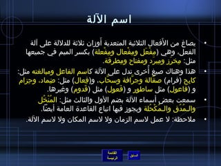 ‫امسم اللة‬
                                 ‫َ‬
       ‫يصاغ من الفعال الثليثية المتعدية أوزان يثليثة للدللة على آلة‬       ‫َ‬                 ‫•‬
   ‫الفعل، وهي )مفعل ومفعال ومفعلة( بكسر الميم في جميعها‬
                                    ‫مِ غتْ‬      ‫مِ غتْ‬    ‫مِ غتْ َ‬
                                   ‫مثل: مخرز ومبرد ومفتاح ومطرقة.‬
                                             ‫مِ‬                      ‫مِ َ‬   ‫مِ َ‬
‫هذا وهناك لصيغ أرخرى تدل على اللة كامسم الفاعل ومبالغته مثل:‬‫ ُ‬                              ‫•‬
 ‫كابح )فرام( لصقالة وجرافة ومسحاب، و)فعال( مثل: ضماد، وحزام‬
    ‫مِ‬                ‫مِ‬      ‫مِ‬        ‫َّ‬             ‫َّ‬         ‫َّ‬                   ‫مِ‬
               ‫و )فاعول( مثل مساطور و )فعول( مثل )قدوم( وغيرها.‬
                            ‫َ‬              ‫َ‬
          ‫مسمعت بعض أمسماء اللة بضم الول والثالث مثل: المنخل‬
            ‫ ُ غتْ  ُ‬                                                                       ‫•‬
           ‫والـمدق والـمكحلة ويجوز فيها اتباع القاعد ة العامة أيضا.‬
                                                               ‫ ُ غتْ  ُ‬         ‫ ُ  ُ‬
   ‫ملحظة: ل عمل لمسم الزمان ول لمسم المكان ول لمسم اللة.‬                                    ‫•‬



                                            ‫القائمة‬
                                                        ‫السابق‬
                                            ‫الرئيسة‬
 