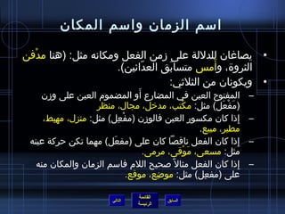 ‫امسم الزمان وامسم المكان‬

‫• يصاغان للدللة على زمن الفعل ومكانه مثل: )هنا مدفن‬
  ‫غتْ‬
                           ‫.ّ‬    ‫َ‬          ‫َ‬
                     ‫الثرو ة، وأم س متسابق العدائين(.‬
                                 ‫• ويكونان من الثليثي:‬
                                    ‫َ‬
    ‫المفتوح العين في المضارع أو المضموم العين على وزن‬                              ‫–‬
                   ‫)مفعل( مثل: مكتب، مدرخل، مجال، منظر‬
                                               ‫غتْ‬              ‫َ غتْ َ‬
     ‫إاذا كان مكسور العين فالوزن )مفعل( مثل: منزل، مهبط،‬
        ‫مِ‬   ‫مِ‬           ‫غتْ مِ‬                                        ‫مِ‬         ‫–‬
                                                         ‫مطير، مبيع.‬
 ‫إاذا كان الفعل ناقصا كان على )مفعل( مهما تكن حركة عينه‬
                        ‫َ‬                                                  ‫مِ‬      ‫–‬
                                      ‫مثل: مسعى، موقى، مرمى.‬
                                                   ‫َ غتْ‬
   ‫إاذا كان الفعل مثال م ً لصحيح اللم فامسم الزمان والمكان منه‬                ‫مِ‬   ‫–‬
                                 ‫على )مفعل( مثل: موضع، موقع.‬
                                         ‫مِ‬               ‫مِ‬

                                         ‫القائمة‬
                                ‫التالي‬              ‫السابق‬
                                         ‫الرئيسة‬
 
