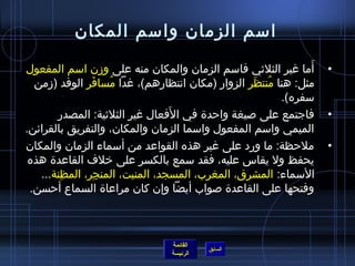 ‫امسم الزمان وامسم المكان‬

‫أما غير الثليثي فامسم الزمان والمكان منه على وزن امسم المفعول‬‫َ‬   ‫•‬
  ‫مثل: هنا منتظر الزوار )مكان انتظارهم(، غدا مسافر الوفد )زمن‬
               ‫َ‬    ‫ ُ‬                            ‫ ُ َ‬
                                                       ‫مسفره(.‬
                                ‫َ‬
       ‫فاجتمع على لصيغة واحد ة في الفعال غير الثليثية: المصدر‬    ‫•‬
‫الميمي وامسم المفعول وامسما الزمان والمكان، والتفريق بالقرائن.‬
‫ملحظة: ما ورد على غير هذه القواعد من أمسماء الزمان والمكان‬       ‫•‬
 ‫يحفظ ول يقاس عليه، فقد مسمع بالكسر على رخلف القاعد ة هذه‬
   ‫المسماء: المشرق، المغرب، المسجد، المنبت، المنجر، المظنة...‬
        ‫مِ‬       ‫مِ‬
 ‫وفتحها على القاعد ة لصواب أيضا وإن كان مراعا ة السماع أحسن.‬



                               ‫القائمة‬
                                         ‫السابق‬
                               ‫الرئيسة‬
 