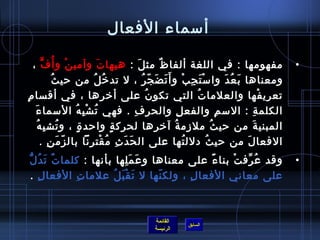 ‫أمسماء الفعال‬

   ‫مفهومها : في اللغة ألفا ظ مث ل : هيها ت وآمي ن و أ  ُ ف ،‬
         ‫ٍّ‬         ‫غتْ‬              ‫َ‬               ‫َ‬          ‫ٌ‬                                                  ‫•‬
              ‫ ُ‬ ‫ومعناها ب ع دَ وا مس ت ج ب و أَ ت ض ج ر ، ل تد رخ ل من حي ث‬
                                   ‫ ُ  ُ‬               ‫َ َ .ّ  ُ‬           ‫غتْ َ مِ غتْ‬          ‫َ  ُ‬
‫تعري فها والعلما ت التي تكو ن على أرخ رها ، في أقسا ممِ‬
                                       ‫مِ‬                 ‫ ُ‬                      ‫ ُ‬                         ‫غتْ‬
    ‫َ‬ ‫الكلم ة : المس م والفع ل والحر ف . فهي ت ش ب ه المسما ء‬
                        ‫ ُ غتْ مِ  ُ‬              ‫مِ‬                 ‫مِ‬                       ‫مِ‬          ‫مِ‬
      ‫ ُ مِ  ُ‬
        ‫المبني ة من حي ث ملزم ة آرخ رها لحرك ة.ٍ واحد  ة ، و تش ب ه‬
                          ‫.ٍ‬                                 ‫مِ‬   ‫ ُ‬                       ‫ ُ‬           ‫َ‬
        ‫الفعا ل من حي ث دلل تها على ال ح د ث م قت رنا بال ز م ن .‬
            ‫.ّ َ مِ‬              ‫َ َ مِ  ُ غتْ مِ‬                       ‫ ُ‬              ‫ ُ‬            ‫َ‬
‫َ  ُ ُّ‬
  ‫وقد ع رف ت بنا ء على معناها و ع مَ لها بأنها : كلما تٌ ت د ل‬
                             ‫َ مِ‬             ‫م ً‬   ‫ ُ ِّ غتْ‬                                                      ‫•‬
  ‫على معاني الفعا ل ، ولك نها ل ت ق ب ل علما ت الفعا ل .‬
    ‫مِ‬        ‫مِ‬        ‫َ غتْ َ  ُ‬  ‫.ّ‬    ‫مِ‬



                                                       ‫القائمة‬
                                                                      ‫السابق‬
                                                       ‫الرئيسة‬
 