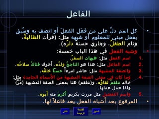 ‫الفاعل‬

   ‫ ُ‬              ‫َ َ‬
 ‫كل امسم د ل على من ف عل الفع ل أو اتصف به و مسبق‬
                                 ‫َ‬          ‫َّ‬                                 ‫•‬
                                   ‫َ‬
   ‫بفعل مبني للمعلوم أو تشبهه مثل: )قرأت الطالب ة ،‬
      ‫ ُ‬
                     ‫ونام الطف ل ، وجاري حسن ة دا ر ه(.‬
                         ‫ ُ‬   ‫ٌ‬                ‫ ُ‬
                    ‫وتشبه الفعل في هذا الباب رخمسة:‬                            ‫•‬
                                         ‫امسم الفعل مثل: هيهات السف ر .‬
                                           ‫ ُ‬                             ‫.1‬
             ‫ٌ‬             ‫َ‬
 ‫امسم الفاعل مثل: هذا هو الناج ح ُ ول ده . أرخوك فتا ك مسل حه .‬
      ‫ ُ‬                       ‫ ُ‬                                         ‫.2‬
                 ‫والصفة المشبهة مثل: عاتشر امرء أ م ً حسنا رخل قه .‬
                    ‫ ُ‬                                                    ‫.3‬
                 ‫مِ‬      ‫َ‬
‫وما كان في معنى الصفة المشبهة من ا لمسما ء الجامد ة مثل:‬                  ‫.4‬
 ‫رخالد علق مٌ لقا ؤه . و)علقم( هنا بمعنى الصفة المشبهة ) م ُ ر(‬
   ‫ٌّ‬                                                     ‫ ُ‬
                                                        ‫ولذا عمل عملها.‬
                       ‫َ‬            ‫.ٍ َ‬
               ‫وامسم التفضيل مثل مررت بكري م أكر م منه أبوه .‬
                             ‫َ‬                                            ‫.5‬
                                                 ‫َ‬
                  ‫المرفوع بعد أتشباه الفعل يعد فاع ل م ً لها .‬                 ‫•‬
                                       ‫القائمة‬
                              ‫التالي‬             ‫السابق‬
                                       ‫الرئيسة‬
 
