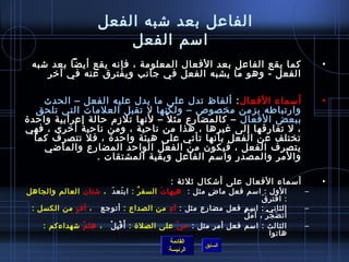 ‫الفاعل بعد تشبه الفعل‬
                           ‫امسم الفعل‬
 ‫كما يقع الفاعل بعد الفعال المعلومة ، فإنه يقع أيضا بعد تشبه‬                                ‫•‬
    ‫الفعل - وهو ما يشبه الفعل في جانب ويفترق عنه في آرخر ‬

     ‫أمسماء الفعال : ألفاظ تدل على ما يدل عليه الفعل – الحدث‬                                ‫•‬
   ‫وارتباطه بزمن مخصوص – ولكنها ل تقبل العلمات التي تلحق‬
‫ببعض الفعال – كالمضارع مث ل م ً – لنها تلزم حالة إعرابية واحد ة‬
‫، ل تفارقها إلى غيرها ، هذا من ناحية ، ومن ناحية أرخرى ، فهي‬
   ‫تختلف عن الفعل بأنها تأتي على هيئة واحد ة ، فل تتصرف كما‬
     ‫يتصرف الفعل ، فيكون من الفعل الواحد المضارع والماضي‬
                ‫والمر والمصدر وامسم الفاعل وبقية المشتقات . ‬

                                               ‫أمسماء الفعال على أتشكال يثليثة :‬            ‫•‬
‫الول : امسم فعل ما ض مثل : هيها ت السف ر : اب تع د  ، تشتان العالم والجاهل‬
                            ‫َ َ‬       ‫ ُ‬    ‫َ‬            ‫.ٍ‬                             ‫–‬
                                                                           ‫َ‬ ‫: افتر ق‬
 ‫الثاني : امسم فعل مضارع مثل : آ ه من الصداع : أتوجع    ، أ ف من الكسل :‬
             ‫.ٍ‬                               ‫مِ‬                                        ‫–‬
                                                                  ‫َ ُّ‬
                                                                    ‫أت ضج ر ، أ م ل‬
                                                                              ‫َ  ُ‬
    ‫الثالث : امسم فعل أمر مثل : ح ي على الصل ة : أ َ ق ب ل    ، هل م تشهداءكم :‬
                ‫.ّ‬       ‫غتْ مِ غتْ‬              ‫.ّ‬                                     ‫–‬
                                                                             ‫هاتوا  ‬
                                              ‫القائمة‬
                                                          ‫السابق‬
                                              ‫الرئيسة‬
 