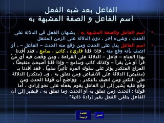 ‫الفاعل بعد تشبه الفعل‬
         ‫امسم الفاعل و الصفة المشبهة به‬
 ‫امسم الفاعل والصفة المشبهة به : يشبهان الفعل في الدللة على‬                    ‫•‬
           ‫الحدث ، وتشيء آرخر ، دون الدللة على الزمن المتنقل‬
   ‫امسم الفاعل يدل على الحدث ومن وقع منه الحدث – الفاعل – ، أو‬                 ‫•‬
       ‫اتصف بأنه وقع منه . فإاذا قلنا قاريء ، كاتب ، مسامع ، فقد أفدنا‬
‫بهذا العناء – فاعل – الدللة على القراء ة ، ومن وقعت فيه أي م نغتْ‬
     ‫َ‬
    ‫قرأ أو م ن يقرأ – وكذلك كاتب ومسامع – وإاذا قلنا ألصبحت منقبضا ،‬‫َ غتْ‬
        ‫المزاج المتكدر يؤيثر على مسلوك المرء تأيثيرا مسلبيا . فقد أفدنا بـ‬
   ‫)منقبض( الدللة على النقباض ومن تعلق به ، وبـ )متكدر( الدللة‬
          ‫على التكدر ومن اتصف بالتكدر .   وواضح أن قولنا الحدث ومن‬
        ‫وقع عليه يشير إلى أن الفاعل يقوم بفعله على نحو إرادي ، أما‬
                                                                 ‫ ُ‬
   ‫قولنا : الحدث ومن تعلق به أو الحدث وما تعلق به ، فيشير إلى أن‬
                                   ‫الفاعل يتلقى الفعل بغير إراد ة اذاتية . ‬


                                      ‫القائمة‬
                                                ‫السابق‬
                                      ‫الرئيسة‬
 