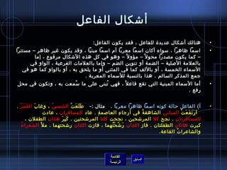 ‫أتشكال الفاعل‬
                                         ‫هنالك أتشكال عديد ة للفاعل ، فقد يكون الفاعل:‬                ‫•‬
‫امسما ظاهرا ، مسواء أكان امسما معربا أم امسما مبنيا ، وقد يكون غير ظاهر – مستترا‬                      ‫•‬
        ‫– كما يكون مصدرا محو ل م ً – مؤو ل م ً – وهو في كل هذه التشكال مرفوع ، إما‬
      ‫بالعلمة اللصلية – الضمة أو تنوين الضم – وإما بالعلمات الفرعية ، الواو في‬
   ‫المسماء الخمسة ، أو باللف كما في المثنى أو ما يلحق به ، أو بالواو كما هو في‬
                            ‫جمع المذكر السالم . هذا بالنسبة للمسماء المعربة .    ‬
‫أما المسماء المبنية التي تقع فاع ل م ً ، فهي تبنى على ما مسمعت به ، وتكون في محل‬
                     ‫ ُ‬           ‫ ُ‬                                                                  ‫•‬
                                                                          ‫رفع .‬


‫أ( الفاعل حالة كونه امسما ظاهرا معربا .   مثال :-   ط ل ع ت الشم  س ، وغا ب ال ق م ر .‬
  ‫َ َ  ُ‬     ‫َ‬          ‫ ُ‬         ‫َ َ َ غتْ‬                                                          ‫•‬
                  ‫  ا ر ت ف ع ت المباني الشاهق ة في أرجا ء العالصم ة . عاد المسافران ، عادت‬
                                             ‫مِ‬            ‫مِ‬     ‫ ُ‬                  ‫َ َ َ َ َ غتْ‬
         ‫المسافرتان . نجح كل المرتشحين ، نجحت كلتا المرتشحتين . ك ب ر هذان الطفلن ،‬
                            ‫َ مِ َ‬
    ‫ ُ‬ ‫كبرت هاتان الطفلتان . فاز اللذان ر تش ح تهما ، فازت اللتان رتشحتهما . م ل َ الشعرا ء‬
                                                  ‫َ .ّ غتْ  ُ‬
                                                                         ‫والشاعرا ت القاعة.  ‬
                                                                                   ‫ ُ‬



                                                  ‫القائمة‬
                                                              ‫السابق‬
                                                  ‫الرئيسة‬
 