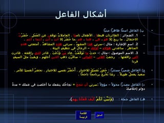 ‫أتشكال الفاعل‬
                                                                                   ‫ ب( الفاعل امسما ظاهرا مبنيا‬         ‫•‬
      ‫َ َ غتْ  ُ‬
        ‫1 . الضمائر : الطائرتان هبطت ا . الطفال نام وا . العامل ت ُ توقف ن عن ال ع م ل . ح ض ر ت‬
                    ‫َ َ مِ‬                                                                                         ‫–‬
            ‫الحتفا ل . ما رب ح إل ه و ، ه ي ، هما ، هم ،ما ح ض ر إل أن ت ، أن ت ، أنتما ، أنتم .  ‬
                               ‫مِ‬     ‫َ‬       ‫َ َ َ‬                ‫َ‬     ‫َ‬      ‫َ‬         ‫َ‬
        ‫مِ‬ ‫2 . امسم التشار ة : مثال :- مسرني هذا المشه د ، مسرتني هذ ه المشاه د . أمتعتني هذ ه‬
                          ‫ ُ‬       ‫مِ‬             ‫ ُ‬                                                               ‫–‬
                               ‫المناظ ر . مساعدني هؤل ء – أول ئ ك – الرجا ل في تنظي ف البيئة .‬
                                        ‫مِ‬           ‫ ُ‬     ‫مِ َ‬      ‫مِ‬              ‫ ُ‬
‫3 . المسم المولصول :-مثال :- حد ث ما ت و ق ع ت .عاد م ن و د ع ت . غادر ا لذي رافقته . غادرت‬
                                ‫َ غتْ َ .ّ َ َ‬             ‫َ َ .ّ غتْ  ُ‬ ‫َ‬                                          ‫–‬
 ‫مِ‬ ‫التي رافقتها .   رجع ت اللتي – اللواتي – مسا ف رن اذهب الذين أجلهم ، وبقي ت مث ل السي ف‬
           ‫َ‬    ‫ ُ‬                                   ‫َ غتْ‬                                  ‫غتْ‬
                                                                                                            ‫فردا‬
                                                                                                               ‫ ‬
    ‫ج( الفاعل ض ميرا مستترا : ح ض ر نفسَ ك للرختبا ر . أ  ُ ح ض ر نفس ي للرختبار . نحض ر أنفس نا للمر .‬
                    ‫ ُ‬                         ‫َ ِّ  ُ‬            ‫مِ‬       ‫َ‬ ‫َ مِ غتْ َ‬                                 ‫•‬
                                                             ‫مسعي د يعم ل طوي ل م ً .  رتشا ت خ ر ج برنامجا ناجحا .  ‬
                                                                                   ‫ ُ غتْ مِ  ُ‬          ‫ ُ‬     ‫ٌ‬


‫ ُ‬ ‫د( الفاعل مصدرا محو ل م ً – مؤو ل م ً : مسرني أن تنج ح = نجا حك ينفعك ما أرخلصت في عملك = مد  ة‬
                                    ‫ ُ‬      ‫َ‬                                                                           ‫•‬
                                                                                      ‫َ‬ ‫دوام إرخللص ك‬


                                                  ‫هـ( الفاعل جملة :   } و ت ب ي ن ل ك م ك ي ف ف ع لنا ب ه م {.‬
                                                     ‫َ َ َ َّ َ َ  ُ غتْ َ غتْ َ َ َ غتْ مِ مِ غتْ‬                      ‫•‬



                                                           ‫القائمة‬
                                                                          ‫السابق‬
                                                           ‫الرئيسة‬
 