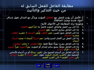 ‫مطابقة الفاعل للفعل السابق له‬
                       ‫من حيث التذكير والتأنيث‬
                                                              ‫َ‬   ‫َ‬
‫أ- ا للصل أن يؤنث الفعل مع الفاعل المؤنث ويذ كر مع المذكر تقول )مسافر‬
                       ‫َّ‬                                                                                           ‫•‬
                                          ‫أرخوك عندما ولصل ت الحافل ة(.‬
                                            ‫ ُ‬       ‫غتْ‬               ‫َ‬
                               ‫وج وزوا ترك المطابقة في الحوال التية:‬‫.ّ‬                                              ‫•‬
                ‫بين الفعل والفاعل المؤنث فالص ل ما: قر أ َ اليوم فاطمة .‬
                                         ‫ٌ‬                                          ‫إاذا كان‬                   ‫.1‬
                                     ‫الفاعل مجازي الت أنيث: طلع الشم س .‬
                                                        ‫غتْ‬                         ‫إاذا كان‬                   ‫.2‬
      ‫الفاعل جمع تكسير: حضر الطلب و نشر الصحف = حضرت الطلب‬
                                      ‫ ُ‬                                            ‫إاذا كان‬                   ‫.3‬
                                                                 ‫الصحف .‬            ‫ونشرت‬
        ‫َ‬                  ‫ ُ َ‬                               ‫َ‬
      ‫الفعل من أفعال المدح والذم: نعم المرأ  ة أمسماء = نعمت المر أ ة‬               ‫إاذا كان‬                   ‫.4‬
                                                                                    ‫أمسماء.‬       ‫َ‬
         ‫إاذا كان الفاعل مفرده مؤنثا لفظا فقط: جا ء الطلحات = جا ءت الطلحات .‬
                         ‫َ‬                   ‫َ‬                                                      ‫مِ‬         ‫.5‬
 ‫إاذا كان الفاعل ملحقا بجمع مسالم للمذكر أو المؤنث: يقر أ  ُ البنون : تقر أ  ُ البنون ،‬
                                               ‫َ‬                                                       ‫مِ‬      ‫.6‬
                                                                           ‫قر أ َ البنات : قر َ‬
                                                                 ‫أت البنات .‬
            ‫مِ َ‬       ‫َ‬           ‫ٌ َ‬                                 ‫َ‬
   ‫إاذا كان الفاعل من أمسما ء الجموع مثل: ) قوم، نسا ء ( أو من أمسما ء ا لجناس‬
                                                              ‫مِ‬                                          ‫مِ‬   ‫.7‬
    ‫الجمعية مثل: ) العرب، الترك، الروم (، تقول: حضر النسا ء = حضرت النسا ء ،‬
      ‫ ُ‬                        ‫ ُ‬
                                                 ‫ي أبى العرب الضيم = ت أبى العرب الضيم.‬
                                                                   ‫غتْ‬                        ‫غتْ‬


                                                         ‫القائمة‬
                                            ‫التالي‬                      ‫السابق‬
                                                         ‫الرئيسة‬
 