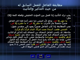 ‫مطابقة الفاعل للفعل السابق له‬
                ‫من حيث التذكير والتأنيث‬
 ‫يجب ترك الت أنيث إاذا فصل بين المؤنث الحقيقي وفعله كلمة ) إل(‬
   ‫مِ‬                                       ‫مِ‬   ‫غتْ‬                            ‫•‬
                                                           ‫مثل:‬
                 ‫مِ‬                       ‫َ‬
   ‫ما حضر إل هند . واذلك لن المعنى )ما حضر أحد( ف إاذا كان الفاعل‬
                                                         ‫مِ‬                ‫–‬
          ‫مِ‬                   ‫مِ‬           ‫َ‬
    ‫ضميرا منفص ل م ً جاز ا لمران: ما حضر إل هي = ما حضرت إل هي .‬
     ‫تجب المطابقة إاذا كان الفاعل ضميرا يعود إلى متقدم، تقول:‬
                                               ‫مِ‬                               ‫•‬
          ‫– الشم س طلعت، أمسما ء نعمت امر أَ  ة، البنات قر أ َ ت ) أو قر أن(.‬
                ‫غتْ‬  ‫غتْ َ‬              ‫م ً‬            ‫ ُ‬    ‫َ‬
  ‫ملحظة: قد يكتسب الفاعل المضاف من المضاف إليه التذكير أو التأنيث‬               ‫•‬
   ‫إاذا لصح قيام المضاف إليه مقام المضاف بعد حذفه مثل: ) تش يبه لصروف‬
             ‫.ّ‬
‫الدهر وأهمته تشأن لصغيراته ( والمطابقة تقضي تأنيث الفعل الول وتذكير‬
    ‫الثاني، وإنما جاز اذلك لنه يصح إمسناد الفعل إلى المضاف إليه فتقول‬
  ‫) تشيبه الدهر ، وأهمته لصغيراته ( فلوحظ في ترك المطابقة لفظ المضاف‬
    ‫إليه، ول يجوز اذلك في مثل ) قابلني أرخو هند ( لتغير المعنى إاذ ل يصح‬
                    ‫إمسناد )هند( إلى )قابلني( لن الذي قابلني أرخوها ل هي.‬



                                       ‫القائمة‬
                              ‫التالي‬             ‫السابق‬
                                       ‫الرئيسة‬
 