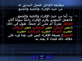 ‫مطابقة الفاعل للفعل السابق له‬
        ‫من حيث ا لفراد والتثنية والجمع‬
                            ‫مِ‬
                                             ‫َ‬
         ‫ب- أما من حيث ا لفراد والتثنية والجمع،‬
                                ‫مِ‬                  ‫•‬
     ‫َ‬
 ‫فالفعل المتقدم يلزم ا لفراد دائما مسوا ءٌ أكان‬
                          ‫مِ‬
                                    ‫َ‬
‫الفاعل مفردا أم مثنى أم جمعا. تقول في اذلك:‬
     ‫) حضر الرج ل ، حضر الرجلن ، حضر الرجال ،‬
                                      ‫ ُ‬
                     ‫َ‬
         ‫حضرت المرأ ة ، حضرت المر أتان ، حضرت‬
 ‫النسو ة ( بصيغة الفراد لي س غير، وما ورد على‬
                       ‫رخلف اذلك فشااذ ل يعتد به.‬




                            ‫القائمة‬
                   ‫التالي‬             ‫السابق‬
                            ‫الرئيسة‬
 