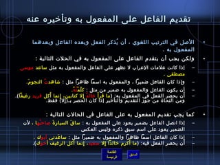 ‫تقديم الفاعل على المفعول به وتأرخيره عنه‬

        ‫اللصل في الترتيب اللغوي ، أن يذكر الفعل وبعده الفاعل وبعدهما‬
                                      ‫ ُ‬                                                ‫•‬
                                                        ‫المفعول به .‬
         ‫ولكن يجب أن يتقدم الفاعل على المفعول به في الحلت التالية :‬                     ‫•‬
  ‫إاذا كانت علمات العراب ل تظهر على الفاعل والمفعول به مثل مساعد مومسى‬              ‫–‬
                                                           ‫مصطفى .‬
     ‫وإاذا كان الفاعل ضميرا ، والمفعول به امسما ظاهرا مثل : تشاهد ت النجو م.‬
      ‫َ‬       ‫ ُ‬                                                                    ‫–‬
                           ‫أن يكون الفاعل والمفعول به ضمير من مثل : ك ل م ته ُ.‬
                               ‫.ّ غتْ  ُ‬                                            ‫–‬
‫أن يحصر الفعل في المفعول به: ) ما قر أ َ رخال د إل كتابين، إنما أكل فريد رغيفا (.‬
                ‫َ‬    ‫مِ‬                  ‫ٌ مِ‬                                   ‫َ‬   ‫–‬
               ‫ومن النحا ة من ج وز التقديم والتأرخير إاذا كان الحصر بـ) إل( فقط.‬
                        ‫مِ‬                                       ‫.ّ‬

              ‫كما يجب تقديم المفعول به على الفاعل في الحالت التالية :‬                   ‫•‬
   ‫إاذا اتصل الفاعل بضمير يعود على المفعول به : مسا ق السيار  ة لصاح به ا ، لن‬
           ‫ ُ‬     ‫َ‬         ‫َ‬                                                       ‫–‬
                                  ‫الضمير يعود على امسم مسبق اذكره ولي س العك س‬
         ‫إاذا كان الفاعل امسما ظاهرا والمفعول به ضميرا مثل : مسا عدني أبو ك .‬
                     ‫َ‬                                                              ‫–‬
                            ‫َ‬                           ‫َ‬                       ‫َ‬
        ‫أن يحصر الفعل فيه: ) ما أكرم رخالدا إل مسعيد ، إنما أكل الرغيف أَرخو ك (.‬
                                 ‫مِ‬         ‫مِ‬                                      ‫–‬
                                           ‫القائمة‬
                                                      ‫السابق‬
                                           ‫الرئيسة‬
 