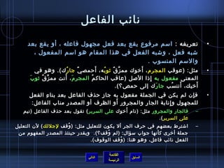 ‫نائب الفاعل‬

     ‫تعريفه : امسم مرفوع يقع بعد فعل مجهول فاعله ، أو يقع بعد‬                   ‫•‬
       ‫تشبه فعل ، وتشبه الفعل في هذا المقام هو امسم المفعول ،‬
                                           ‫والمسم المنسوب . ‬
                       ‫ ُ‬            ‫َ‬ ‫ ُ‬  ‫َّ ٌ‬     ‫َ‬
        ‫مثل: )عوقب المجرم ، أرخوك مم ز ق يثو ب ه، أحمص يٌ جا ر ك(. وهو في‬       ‫•‬
             ‫ِّ ٌ‬     ‫َ َ‬
      ‫المعنى مفعول به إاذا اللصل )عاقب الحاك م المجر م ، أنت مم ز ق يثو بَ‬
                                  ‫ ُ‬                     ‫مِ‬
                                                                    ‫َ‬     ‫َ‬
                                            ‫أرخيك، أتن سب جا ر ك إلى حمص؟(.‬
                                                            ‫َ‬    ‫ ُ‬
     ‫ف إن لم يكن في الجملة مفعول به جاز حذف الفاعل بعد بنا ء الفعل‬
           ‫مِ‬                                                     ‫مِ‬            ‫•‬
                                     ‫َ‬
      ‫للمجهول و إنابة الجار والمجرور أو الظرف أو المصدر مناب الفاعل:‬
                                                         ‫مِ‬
                                             ‫َ‬
   ‫فالجار والمجرور مثل: )نام أرخوك على السرير ( تقول بعد حذف الفاعل )نيم‬    ‫–‬
                                                            ‫على السرير (.‬
‫اتشترط بعضهم في حرف الجر أل يكون للتعليل مثل: ) وقف لجللك ( لن التعليل‬
                     ‫ ُ‬                                                     ‫–‬
 ‫جملة أرخرى كأنها جواب مسؤال: )لم وقف؟(. ويقدر حينئذ المصدر المفهوم من‬
                                       ‫ ُ‬
                               ‫الفعل نائب فاعل، وهو هنا: ) وقف الوقوف(.‬
                                             ‫ ُ‬


                                       ‫القائمة‬
                              ‫التالي‬             ‫السابق‬
                                       ‫الرئيسة‬
 