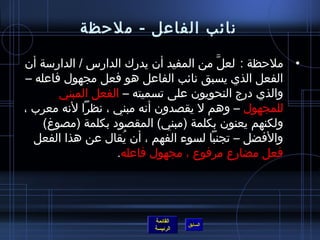 ‫نائب الفاعل - ملحظة‬

‫• ملحظة : لعل من المفيد أن يدرك الدارس / الدارمسة أن‬
                                       ‫َّ‬
‫الفعل الذي يسبق نائب الفاعل هو فعل مجهول فاعله –‬
       ‫والذي درج النحويون على تسميته – الفعل المبني‬
‫للمجهول – وهم ل يقصدون أنه مبني ، نظرا لنه معرب ،‬
    ‫ولكنهم يعنون بكلمة )مبني( المقصود بكلمة )مصوغ(‬
  ‫والفضل – تجنبا لسوء الفهم ، أن يقال عن هذا الفعل‬
                    ‫ ُ‬
                   ‫فعل مضارع مرفوع ، مجهول فاعله.‬




                        ‫القائمة‬
                                  ‫السابق‬
                        ‫الرئيسة‬
 