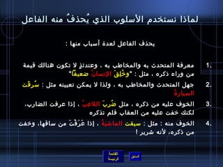 ‫لمااذا نستخدم المسلوب الذي يحذ ف منه الفاعل‬
            ‫ ُ‬  ‫ ُ‬

                 ‫يحذف الفاعل لعد ة أمسباب منها :‬


 ‫معرفة المتحدث به والمخاطب به ، وعندئ ذ ل تكون هنالك قيمة‬
                    ‫.ٍ‬                                               ‫.1‬
               ‫من وراء اذكره ، مثل :  و رخ ل ق النسا ن ضعيفا ‬
                        ‫ ُ‬      ‫ ُ مِ َ‬
 ‫جهل المتحدث والمخاطب به ، ولذا ل يمكن تعيينه مثل : مس ر قت‬
  ‫ ُ مِ َ‬                                                            ‫.2‬
                                                     ‫ ُ‬ ‫السيار  ة‬
  ‫الخوف عليه من اذكره ، مثل ض ر ب الل ع ب ، إاذا عرفت الضارب،‬
                      ‫مِ  ُ‬     ‫ ُ مِ َ‬                              ‫.3‬
                            ‫لكنك رخفت عليه من العقاب فلم تذكره‬
‫الخوف منه : مثل : مسيقت الماتشي ة ، إاذا ع ر ف ت من مساقها، ورخفت‬
                 ‫َ َ غتْ َ‬      ‫ ُ‬                                   ‫.4‬
                                            ‫من اذكره، لنه تشرير ! ‬


                                 ‫القائمة‬
                                           ‫السابق‬
                                 ‫الرئيسة‬
 