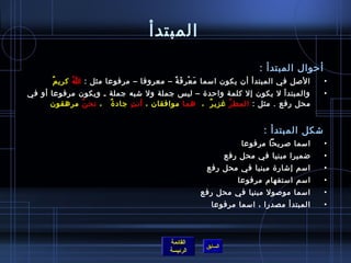 ‫المبتدأ‬
                                                                     ‫أحوال المبتدأ :‬
       ‫ٌ‬ ‫اللصل في المبتدأ أن يكون امسما م ع ر ف ة – معروفا – مرفوعا مثل : ا كري م‬
               ‫ ُ‬                        ‫َ غتْ مِ َ م ً‬                                ‫•‬
‫والمبتدأ ل يكون إل كلمة واحد ة – لي س جملة ول تشبه جملة ـ ويكون مرفوعا أو في‬           ‫•‬
      ‫محل رفع . مثل : المط ر غزي ر  ،  هما موافقان ، أن ت جاد  ة   ، نح ن مرهقون‬
              ‫ ُ‬      ‫ٌ‬      ‫مِ‬                     ‫ٌ‬     ‫ ُ‬


                                                                      ‫تشكل المبتدأ :‬
                                                                ‫امسما لصريحا مرفوعا‬    ‫•‬
                                                            ‫ضميرا مبنيا في محل رفع‬     ‫•‬
                                                   ‫امسم إتشار ة مبنيا في محل رفع‬       ‫•‬
                                                               ‫امسم امستفهام مرفوعا‬    ‫•‬
                                                  ‫امسما مولصول مبنيا في محل رفع‬        ‫•‬
                                                     ‫المبتدأ مصدرا ، امسما مرفوعا‬      ‫•‬



                                        ‫القائمة‬
                                                   ‫السابق‬
                                        ‫الرئيسة‬
 