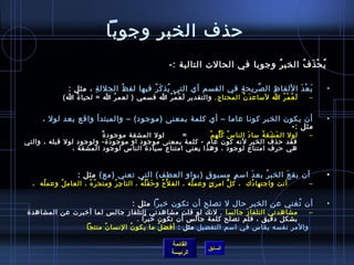 ‫حذف الخبر وجوبا‬
                                                     ‫ي ح ذ ف الخب ر وجوبا في الحالت التالية :-‬
                                                                                ‫ ُ‬     ‫ ُ غتْ َ  ُ‬

               ‫ب ع د اللفا ظ ال صريح ة في القسم أي التي يذ ك ر فيها لف ظ ُ الجلل ة ، مثل :‬
                       ‫مِ‬                  ‫ ُ َ  ُ‬                 ‫مِ‬   ‫َّ‬   ‫مِ‬      ‫َ غتْ َ‬                ‫•‬
             ‫ل ع م ر ا لمساع د ن المحتاج . والتقدير ل ع م ر ا قسمي ) لعم ر ا = لحيا  ة ا(‬
                ‫ ُ‬          ‫ ُ‬             ‫َ َ غتْ  ُ‬                 ‫َ َّ‬        ‫َ  ُ غتْ  ُ‬           ‫–‬


      ‫أن يكون الخبر كونا عاما – أي كلمة بمعنى )موجود( – والمبتدأ واقع بعد لول ،‬                             ‫•‬
                                                                          ‫مثل :-‬
                        ‫ٌ‬ ‫لول ال م شق ة مسا د النا س ك له م          =       لول المشقة موجود  ة‬
                                                               ‫ ُ  ُ ُّ  ُ‬   ‫َ‬     ‫َ َ  ُ‬               ‫–‬
‫فقد حذف الخبر لنه كون عام - كلمة بمعنى موجود او موجود ة- ولوجود لول قبله ، والتي‬
               ‫هي حرف امتناع لوجود ، وهذا يعني امتناع مسياد ة الناس لوجود المشقة ،‬


                  ‫  أن يق ع الخب ر بع د امس م مسبو ق )بواو العطف( التي تعني )مع( مثل :‬
                                                    ‫.ٍ‬     ‫.ٍ‬    ‫َ‬    ‫ ُ‬     ‫َ‬                              ‫•‬
  ‫    أنت واجتها دك  ، ك ل امر ئ وعم له ، الف ل َّح و ح ق ل ه ، التا ج ر ومتج ر ه ، العام ل وعم له  ،‬
      ‫ ُ‬    ‫ ُ‬        ‫ ُ  ُ‬    ‫مِ  ُ‬      ‫َ غتْ  ُ  ُ‬ ‫ ُ‬         ‫ ُ‬    ‫.ٍ‬    ‫ُّ‬      ‫ ُ‬                 ‫–‬

                                       ‫أن تغني عن الخبر حال ل تصلح أن تكون رخبرا مثل :‬
                                                                                  ‫ ُ‬                        ‫•‬
 ‫مشاهدتي التلفا ز جالسا . لنك لو قلت مشاهدتي التلفاز جال س لما أرخبرت عن المشاهد ة‬
                                                                        ‫َ‬                ‫–‬
                                       ‫بشكل دقيق ، فلم تصلح كلمة جال س أن تكون رخبرا .‬
            ‫والمر نفسه يقاس في امسم التفضيل مثل : أفض ل ما يكو ن النسا ن منتجا          ‬
                            ‫ ُ‬      ‫ ُ‬         ‫ ُ‬

                                                     ‫القائمة‬
                                                                   ‫السابق‬
                                                     ‫الرئيسة‬
 