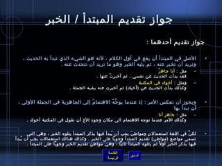 ‫جواز تقديم المبتدأ / الخبر‬
                                                                        ‫جواز تقديم أحدهما :‬

    ‫اللصل في المبتدأ أن يقع في أول الكلم ، لنه هو الشيء الذي تبدأ به الحديث ،‬                         ‫•‬
                     ‫ونريد أن نخبر عنه ، يثم يليه الخبر وهو ما نريد أن نتحدث عنه .‬
                                                                           ‫ٌ‬ ‫مثل : أنا جاه ز‬     ‫–‬
                                            ‫فقد بدأت الحديث عن نفسي ، يثم أرخبر ت عنها .‬
                                                   ‫ ُ‬
                                                                 ‫ومثل : أرخوك في المكتبة‬         ‫–‬
                             ‫وكذلك بدأت الحديث عن )أرخيك( يثم أرخبرت عنه بشبه الجملة .‬


 ‫ويجوز أن نعك س المر : إاذ عندما يو ج ه الهتما م إلى الجاهزية في الجملة الولى ،‬
                                ‫ ُ‬       ‫َّ  ُ‬                                                        ‫•‬
                                                                      ‫أن نبدأ بها‬
                                                                   ‫مثل : جاهز أنا‬                ‫–‬
      ‫وكذلك المر عندما نوجه الهتمام الى مكان وجود الخ أن نقول في المكتبة أرخوك .‬


      ‫لك ن في اللغة امستعمال ت ومواط ن يجب أن يبدأ فيها بذكر المبتدأ يتلوه الخبر ، وهي التي‬
                                                  ‫ ُ‬       ‫َ‬        ‫.ٍ‬                         ‫َّ‬     ‫•‬
‫تسمى مواضع )مواطن( تقديم المبتدأ وجوبا على الخبر . وكذلك هنالك امستعمالت يجب أن يبدأ‬
   ‫ ُ‬
      ‫فيها بذكر الخبر أو ل م ً يثم يتلوه المبتدأ يثانيا ، وهي مواطن تقديم الخبر وجوبا على المبتدأ .‬

                                                  ‫القائمة‬
                                                               ‫السابق‬
                                                  ‫الرئيسة‬
 